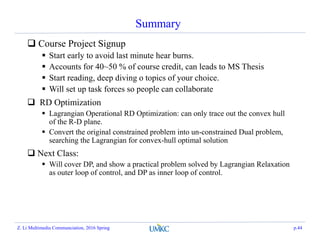 Summary
 Course Project Signup
 Start early to avoid last minute hear burns.
 Accounts for 40~50 % of course credit, can leads to MS Thesis
 Start reading, deep diving o topics of your choice.
 Will set up task forces so people can collaborate
 RD Optimization
 Lagrangian Operational RD Optimization: can only trace out the convex hull
of the R-D plane.
 Convert the original constrained problem into un-constrained Dual problem,
searching the Lagrangian for convex-hull optimal solution
 Next Class:
 Will cover DP, and show a practical problem solved by Lagrangian Relaxation
as outer loop of control, and DP as inner loop of control.
Z. Li Multimedia Communciation, 2016 Spring p.44
 