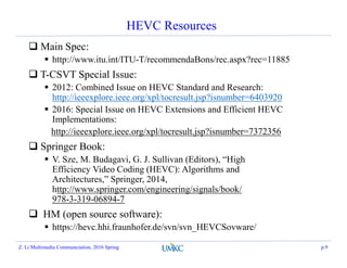 HEVC Resources
 Main Spec:
 http://www.itu.int/ITU-T/recommendaBons/rec.aspx?rec=11885
 T-CSVT Special Issue:
 2012: Combined Issue on HEVC Standard and Research:
http://ieeexplore.ieee.org/xpl/tocresult.jsp?isnumber=6403920
 2016: Special Issue on HEVC Extensions and Efficient HEVC
Implementations:
http://ieeexplore.ieee.org/xpl/tocresult.jsp?isnumber=7372356
 Springer Book:
 V. Sze, M. Budagavi, G. J. Sullivan (Editors), “High
Efficiency Video Coding (HEVC): Algorithms and
Architectures,” Springer, 2014,
http://www.springer.com/engineering/signals/book/
978-3-319-06894-7
 HM (open source software):
 https://hevc.hhi.fraunhofer.de/svn/svn_HEVCSovware/
Z. Li Multimedia Communciation, 2016 Spring p.9
 