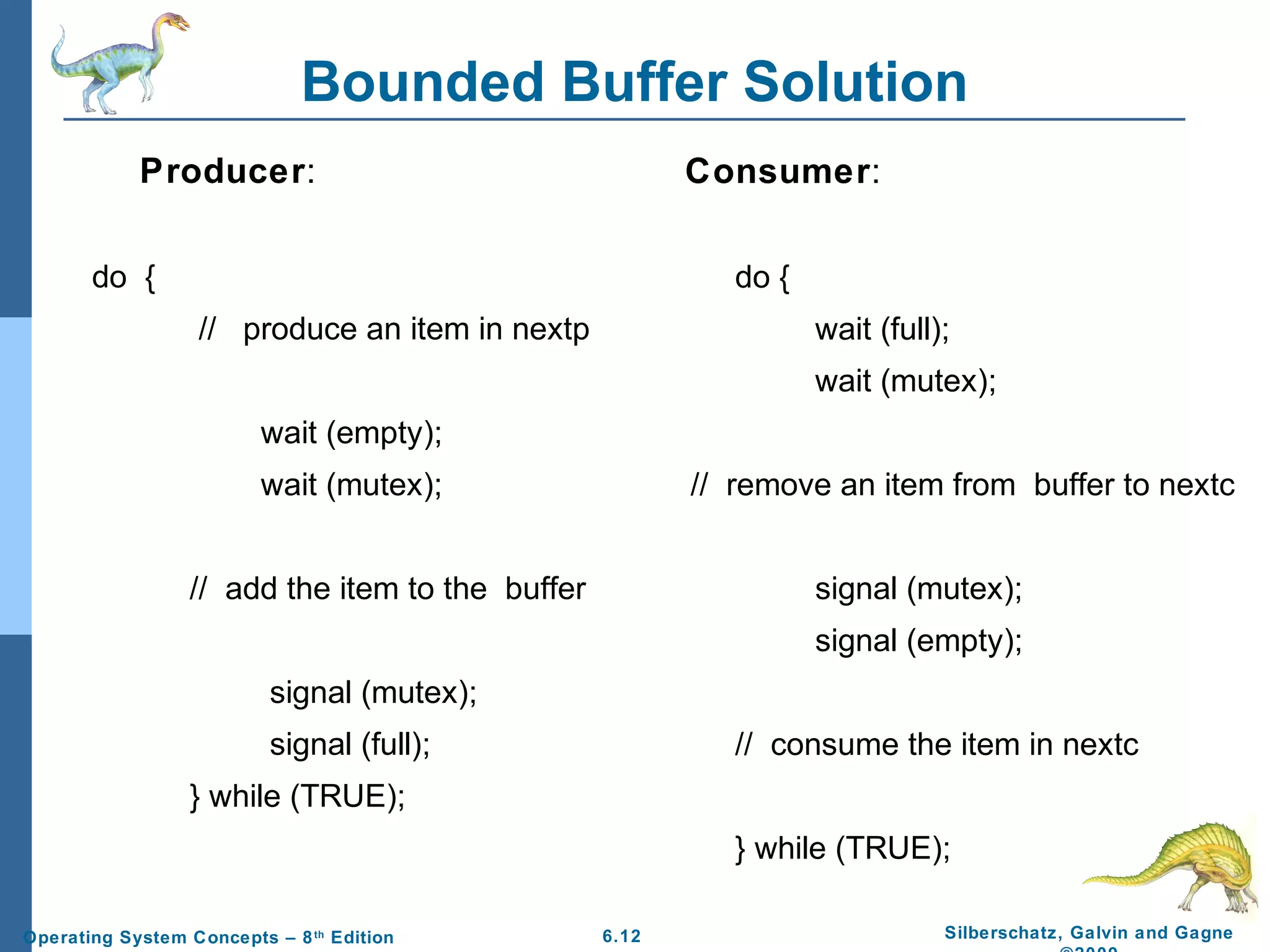 Bounded Buffer Solution
Producer:

Consumer:

do {

do {
// produce an item in nextp

wait (full);
wait (mutex);

wait (empty);
wait (mutex);

// remove an item from buffer to nextc

// add the item to the buffer

signal (mutex);
signal (empty);

signal (mutex);
signal (full);

// consume the item in nextc

} while (TRUE);
} while (TRUE);
Operating System Concepts – 8 th Edition

6.12

Silberschatz, Galvin and Gagne

 