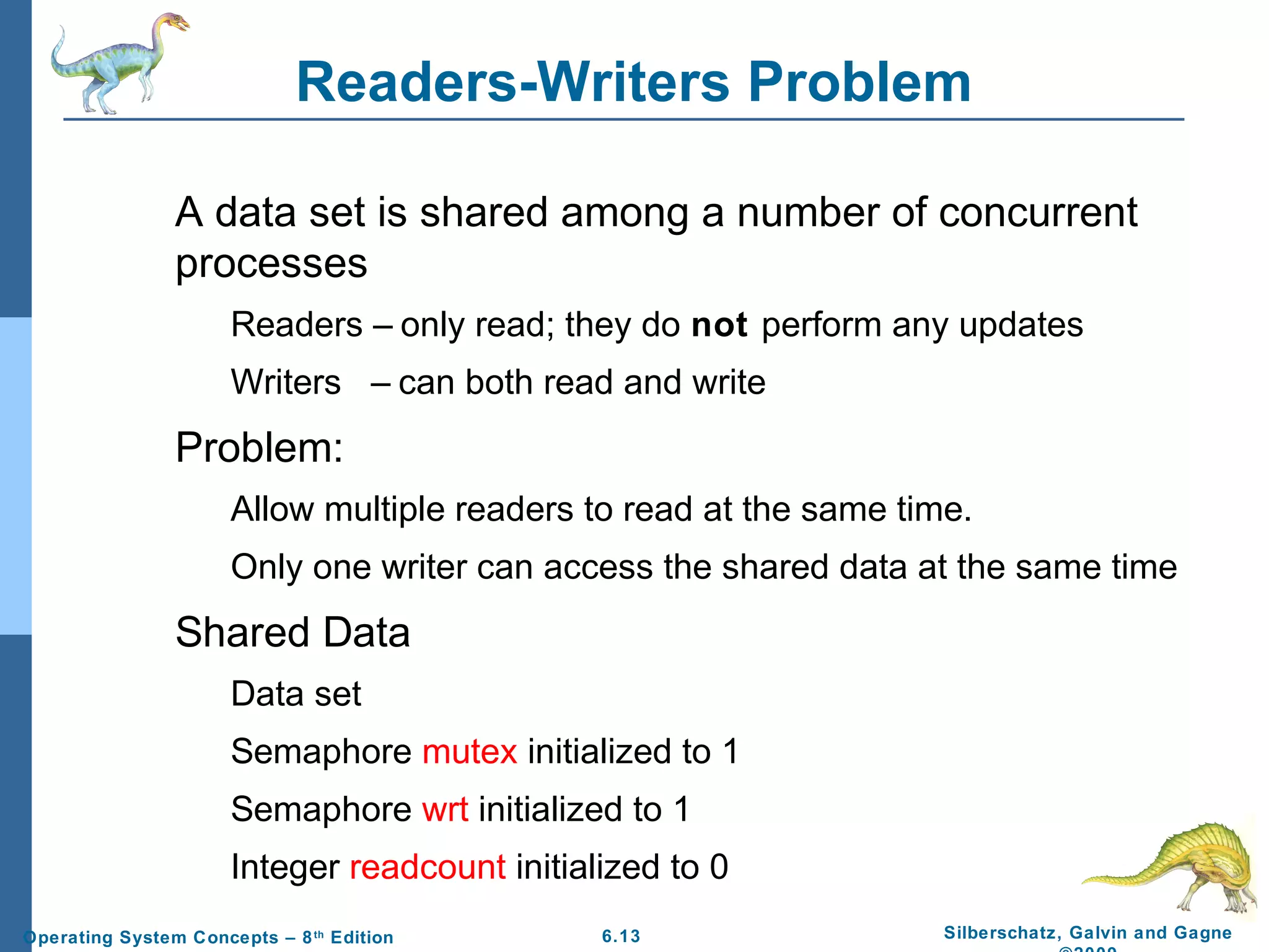 Readers-Writers Problem
A data set is shared among a number of concurrent
processes
Readers – only read; they do not perform any updates
Writers – can both read and write

Problem:
Allow multiple readers to read at the same time.
Only one writer can access the shared data at the same time

Shared Data
Data set
Semaphore mutex initialized to 1
Semaphore wrt initialized to 1
Integer readcount initialized to 0
Operating System Concepts – 8 th Edition

6.13

Silberschatz, Galvin and Gagne

 