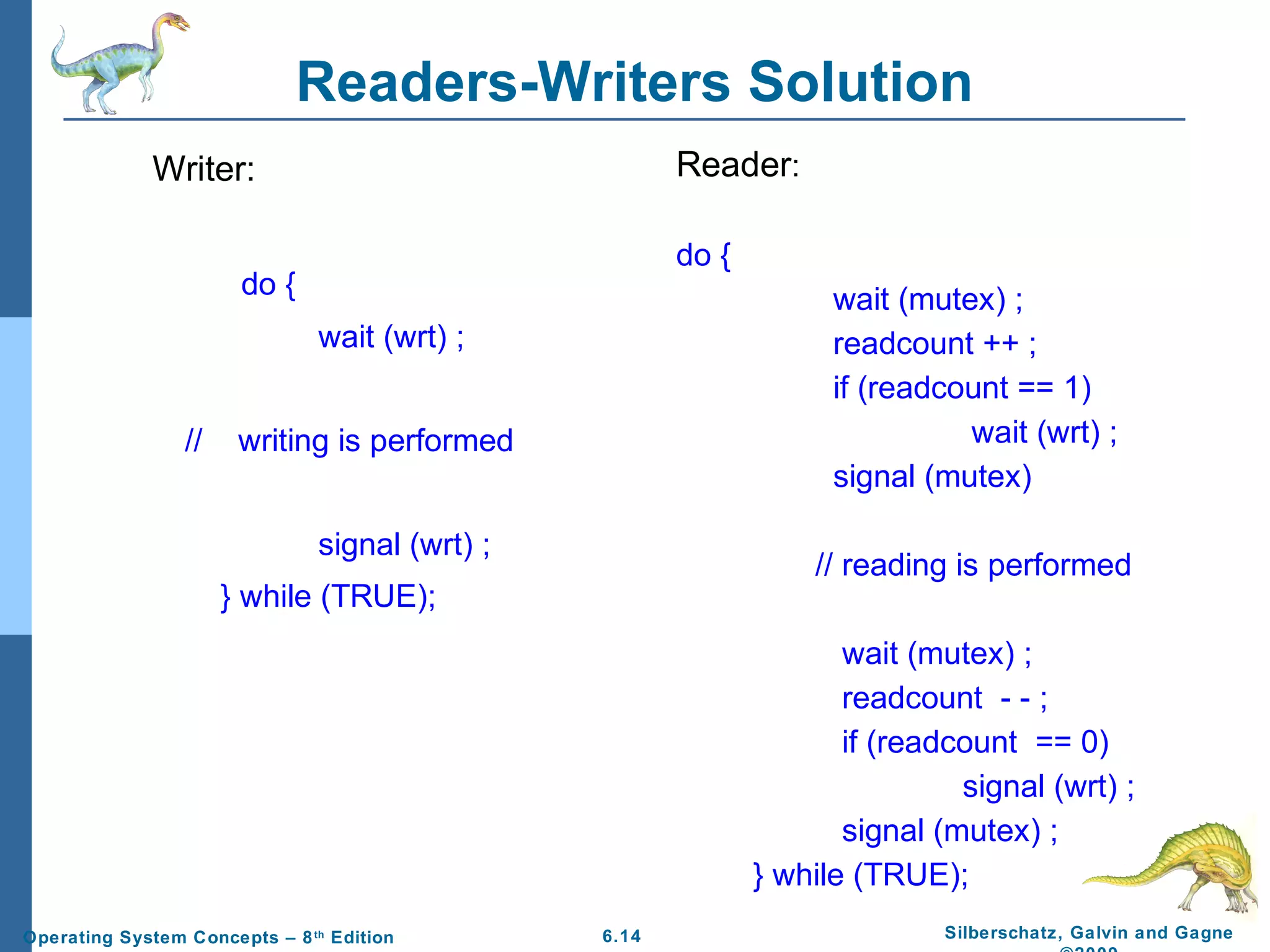 Readers-Writers Solution
Reader:

Writer:

do {

do {

wait (mutex) ;
readcount ++ ;
if (readcount == 1)
wait (wrt) ;
signal (mutex)

wait (wrt) ;
//

writing is performed
signal (wrt) ;

// reading is performed

} while (TRUE);
wait (mutex) ;
readcount - - ;
if (readcount == 0)
signal (wrt) ;
signal (mutex) ;
} while (TRUE);
Operating System Concepts – 8 th Edition

6.14

Silberschatz, Galvin and Gagne

 