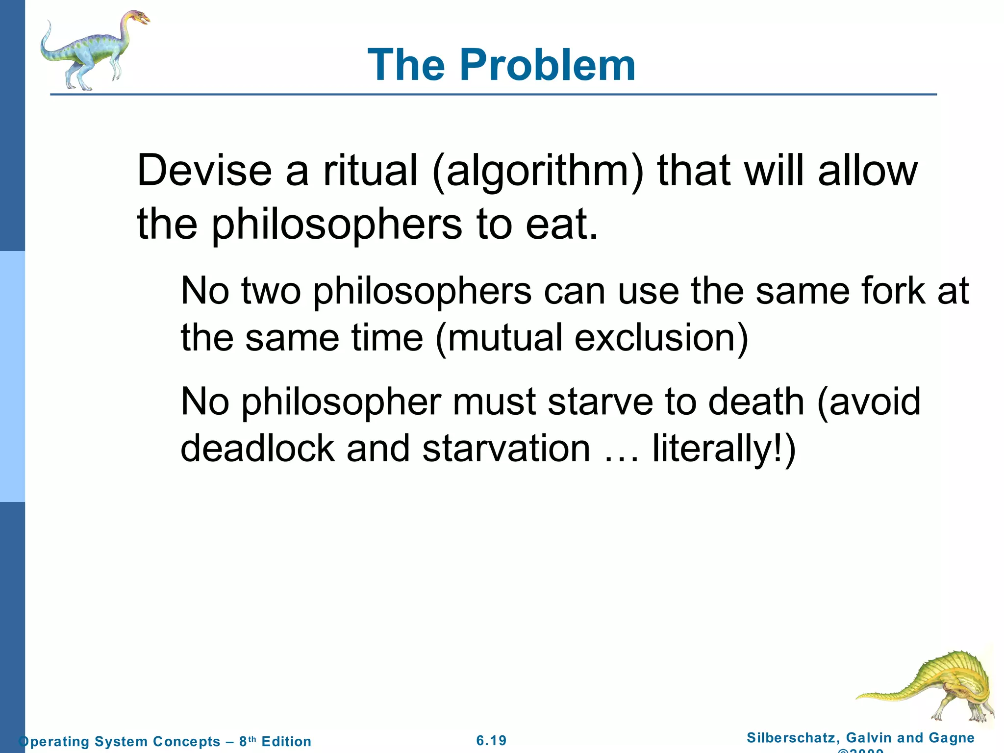 The Problem
Devise a ritual (algorithm) that will allow
the philosophers to eat.
No two philosophers can use the same fork at
the same time (mutual exclusion)
No philosopher must starve to death (avoid
deadlock and starvation … literally!)

Operating System Concepts – 8 th Edition

6.19

Silberschatz, Galvin and Gagne

 