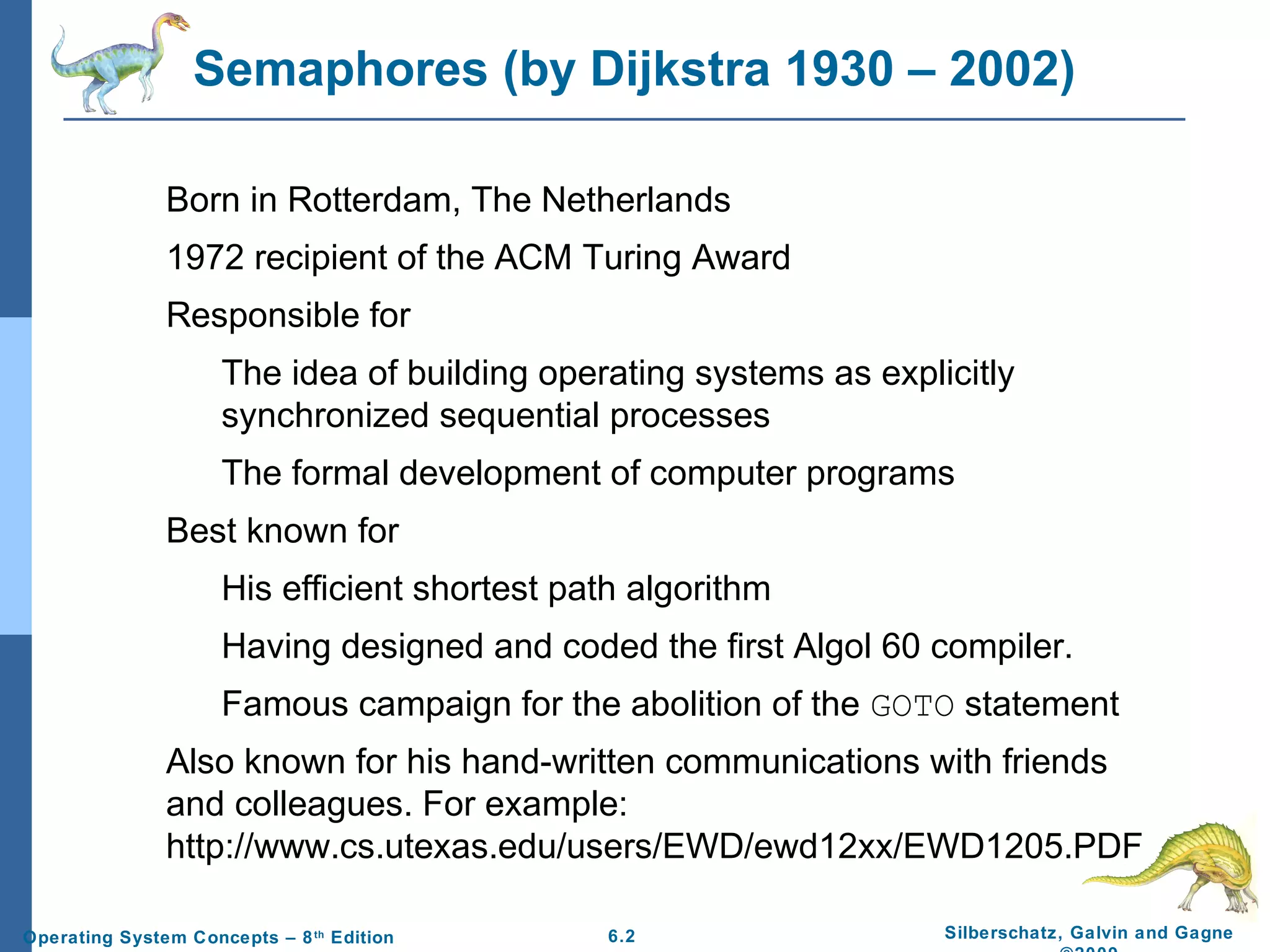 Semaphores (by Dijkstra 1930 – 2002)
Born in Rotterdam, The Netherlands
1972 recipient of the ACM Turing Award
Responsible for
The idea of building operating systems as explicitly
synchronized sequential processes
The formal development of computer programs
Best known for
His efficient shortest path algorithm
Having designed and coded the first Algol 60 compiler.
Famous campaign for the abolition of the GOTO statement
Also known for his hand-written communications with friends
and colleagues. For example:
http://www.cs.utexas.edu/users/EWD/ewd12xx/EWD1205.PDF
Operating System Concepts – 8 th Edition

6.2

Silberschatz, Galvin and Gagne

 