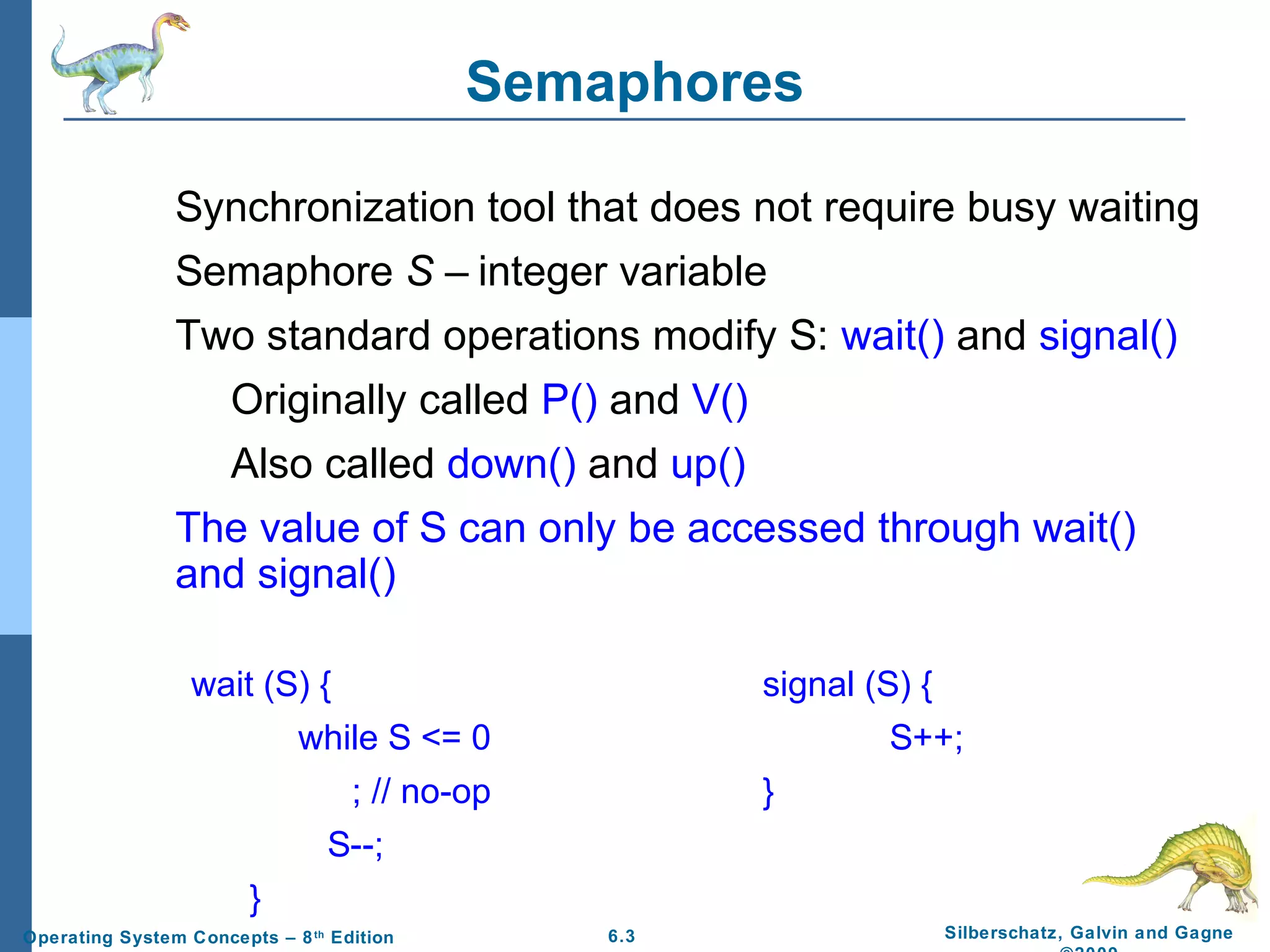 Semaphores
Synchronization tool that does not require busy waiting
Semaphore S – integer variable
Two standard operations modify S: wait() and signal()
Originally called P() and V()
Also called down() and up()
The value of S can only be accessed through wait()
and signal()
wait (S) {

signal (S) {

while S <= 0

S++;

; // no-op

}

S--;
}
Operating System Concepts – 8 th Edition

6.3

Silberschatz, Galvin and Gagne

 