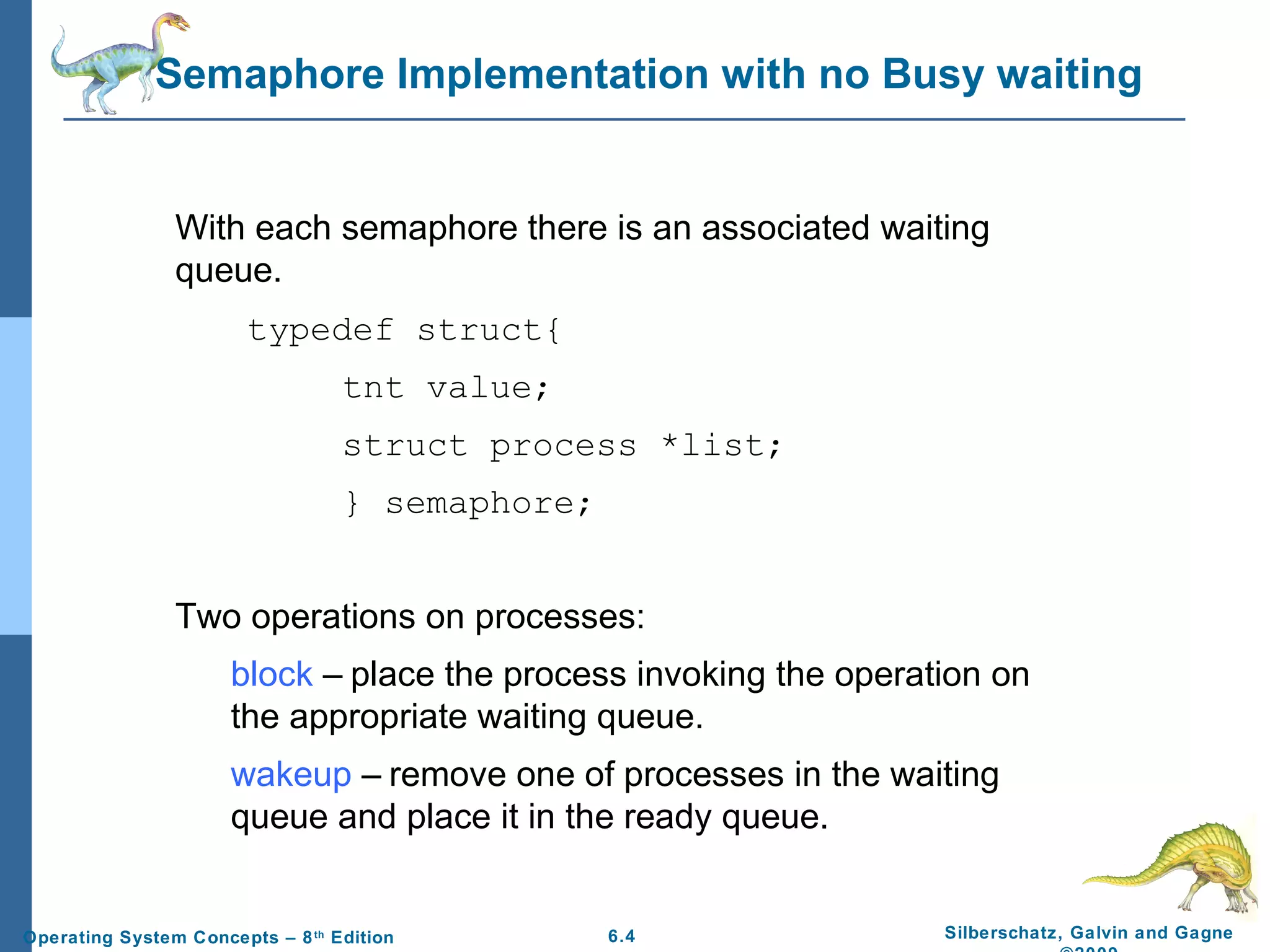 Semaphore Implementation with no Busy waiting

With each semaphore there is an associated waiting
queue.
typedef struct{
tnt value;
struct process *list;
} semaphore;
Two operations on processes:
block – place the process invoking the operation on
the appropriate waiting queue.
wakeup – remove one of processes in the waiting
queue and place it in the ready queue.

Operating System Concepts – 8 th Edition

6.4

Silberschatz, Galvin and Gagne

 