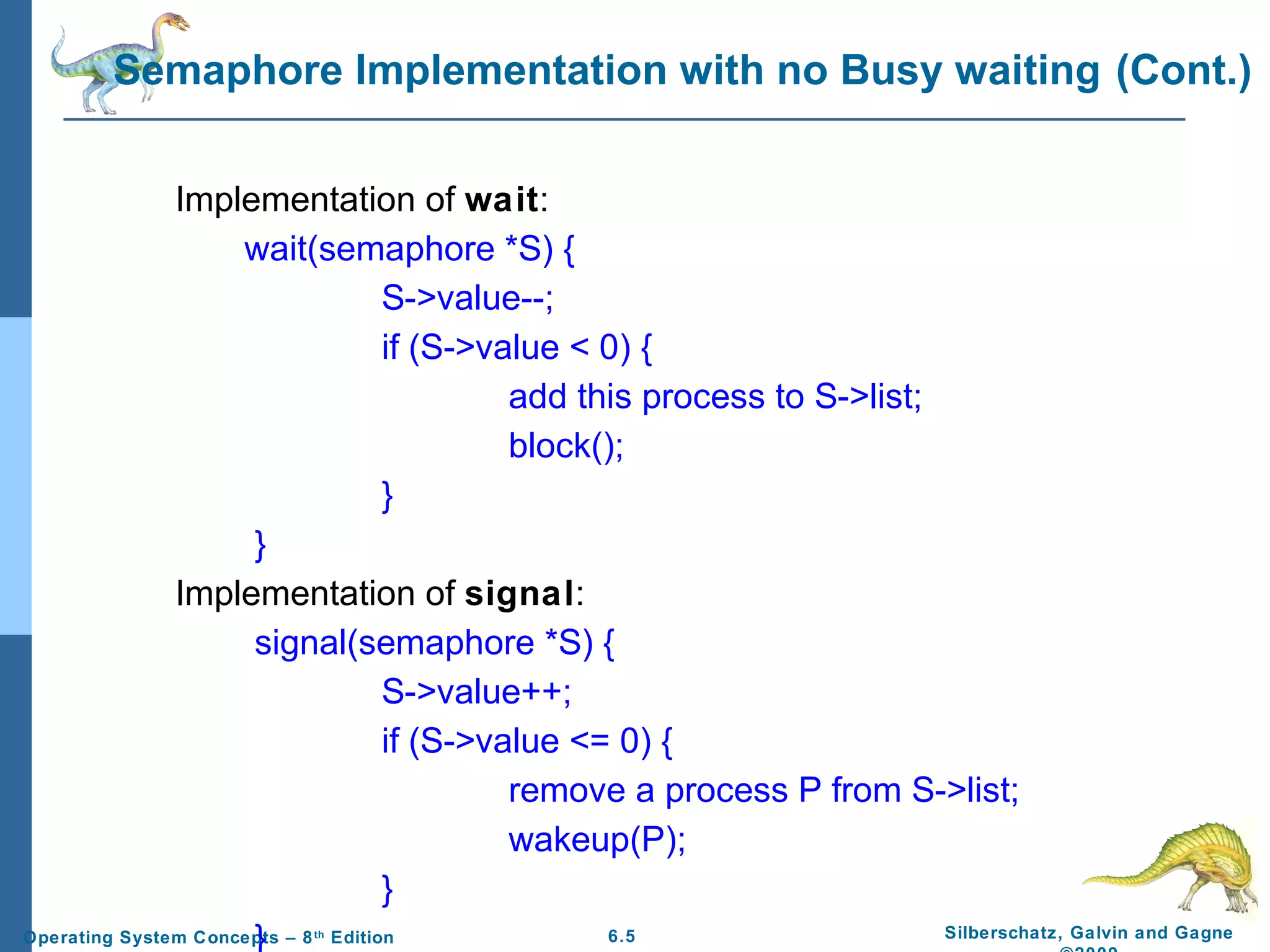 Semaphore Implementation with no Busy waiting (Cont.)
Implementation of wait:
wait(semaphore *S) {
S->value--;
if (S->value < 0) {
add this process to S->list;
block();
}
}
Implementation of signal:
signal(semaphore *S) {
S->value++;
if (S->value <= 0) {
remove a process P from S->list;
wakeup(P);
}
Silberschatz, Galvin and Gagne
6.5
Operating System Concepts – 8 Edition
}
th

 