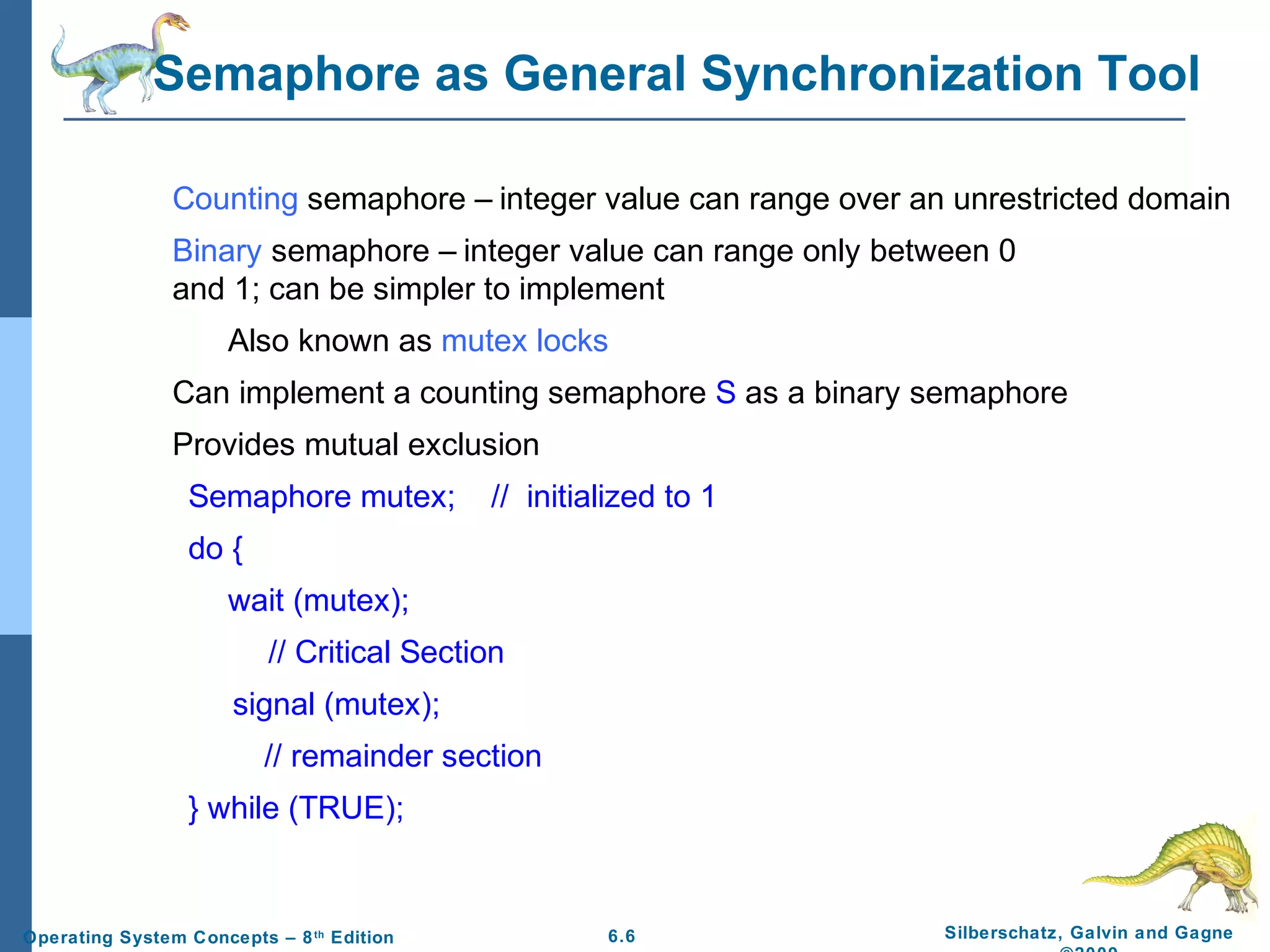 Semaphore as General Synchronization Tool
Counting semaphore – integer value can range over an unrestricted domain
Binary semaphore – integer value can range only between 0
and 1; can be simpler to implement
Also known as mutex locks
Can implement a counting semaphore S as a binary semaphore
Provides mutual exclusion
Semaphore mutex;

// initialized to 1

do {
wait (mutex);
// Critical Section
signal (mutex);
// remainder section
} while (TRUE);

Operating System Concepts – 8 th Edition

6.6

Silberschatz, Galvin and Gagne

 