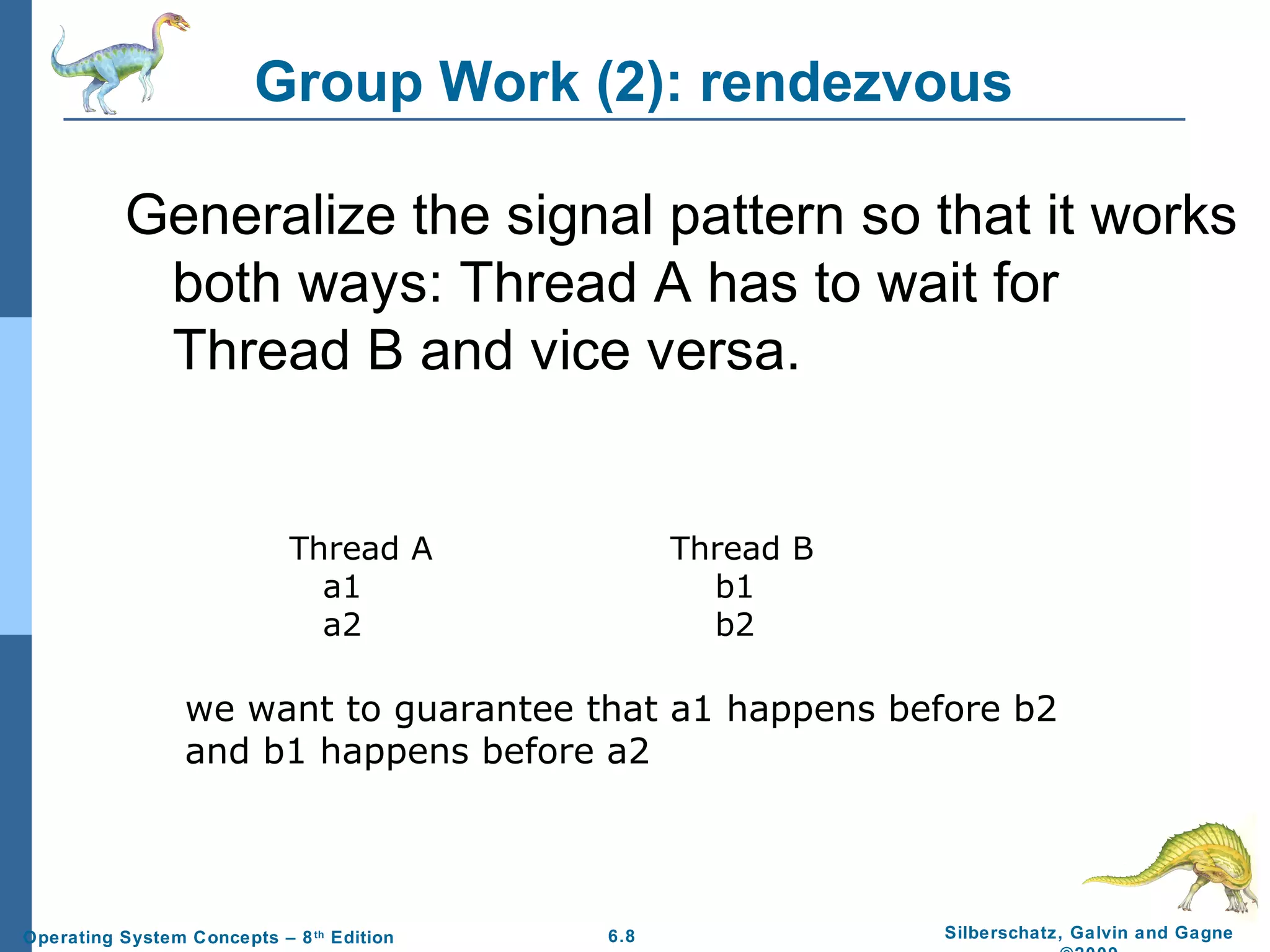 Group Work (2): rendezvous
Generalize the signal pattern so that it works
both ways: Thread A has to wait for
Thread B and vice versa.

Thread A
a1
a2

Thread B
b1
b2

we want to guarantee that a1 happens before b2
and b1 happens before a2

Operating System Concepts – 8 th Edition

6.8

Silberschatz, Galvin and Gagne

 