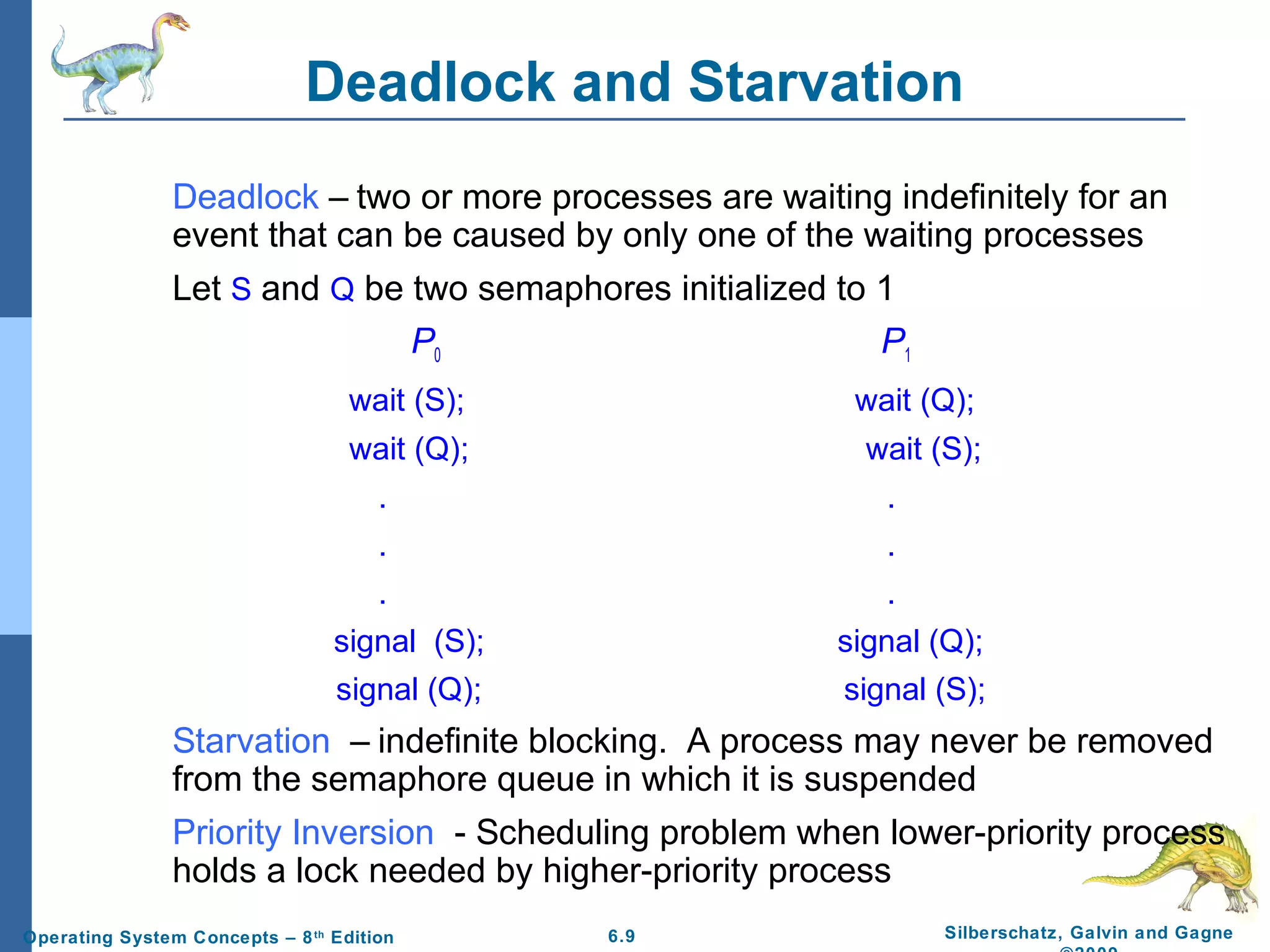 Deadlock and Starvation
Deadlock – two or more processes are waiting indefinitely for an
event that can be caused by only one of the waiting processes
Let S and Q be two semaphores initialized to 1
P0
P1
wait (S);

wait (Q);

wait (Q);

wait (S);

.

.

.

.

.

.

signal (S);

signal (Q);

signal (Q);

signal (S);

Starvation – indefinite blocking. A process may never be removed
from the semaphore queue in which it is suspended
Priority Inversion - Scheduling problem when lower-priority process
holds a lock needed by higher-priority process
Operating System Concepts – 8 th Edition

6.9

Silberschatz, Galvin and Gagne

 