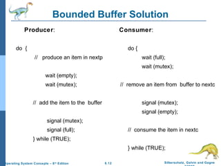 Bounded Buffer Solution
Producer:

Consumer:

do {

do {
// produce an item in nextp

wait (full);
wait (mutex);

wait (empty);
wait (mutex);

// remove an item from buffer to nextc

// add the item to the buffer

signal (mutex);
signal (empty);

signal (mutex);
signal (full);

// consume the item in nextc

} while (TRUE);
} while (TRUE);
Operating System Concepts – 8 th Edition

6.12

Silberschatz, Galvin and Gagne

 