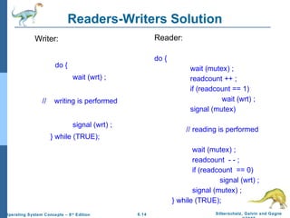 Readers-Writers Solution
Reader:

Writer:

do {

do {

wait (mutex) ;
readcount ++ ;
if (readcount == 1)
wait (wrt) ;
signal (mutex)

wait (wrt) ;
//

writing is performed
signal (wrt) ;

// reading is performed

} while (TRUE);
wait (mutex) ;
readcount - - ;
if (readcount == 0)
signal (wrt) ;
signal (mutex) ;
} while (TRUE);
Operating System Concepts – 8 th Edition

6.14

Silberschatz, Galvin and Gagne

 