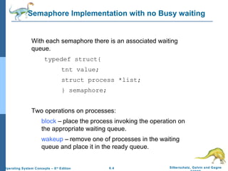 Semaphore Implementation with no Busy waiting

With each semaphore there is an associated waiting
queue.
typedef struct{
tnt value;
struct process *list;
} semaphore;
Two operations on processes:
block – place the process invoking the operation on
the appropriate waiting queue.
wakeup – remove one of processes in the waiting
queue and place it in the ready queue.

Operating System Concepts – 8 th Edition

6.4

Silberschatz, Galvin and Gagne

 