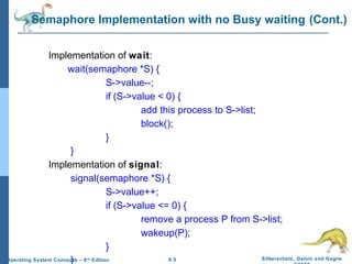 Semaphore Implementation with no Busy waiting (Cont.)
Implementation of wait:
wait(semaphore *S) {
S->value--;
if (S->value < 0) {
add this process to S->list;
block();
}
}
Implementation of signal:
signal(semaphore *S) {
S->value++;
if (S->value <= 0) {
remove a process P from S->list;
wakeup(P);
}
Silberschatz, Galvin and Gagne
6.5
Operating System Concepts – 8 Edition
}
th

 