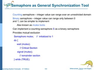 Semaphore as General Synchronization Tool
Counting semaphore – integer value can range over an unrestricted domain
Binary semaphore – integer value can range only between 0
and 1; can be simpler to implement
Also known as mutex locks
Can implement a counting semaphore S as a binary semaphore
Provides mutual exclusion
Semaphore mutex;

// initialized to 1

do {
wait (mutex);
// Critical Section
signal (mutex);
// remainder section
} while (TRUE);

Operating System Concepts – 8 th Edition

6.6

Silberschatz, Galvin and Gagne

 