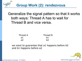 Group Work (2): rendezvous
Generalize the signal pattern so that it works
both ways: Thread A has to wait for
Thread B and vice versa.

Thread A
a1
a2

Thread B
b1
b2

we want to guarantee that a1 happens before b2
and b1 happens before a2

Operating System Concepts – 8 th Edition

6.8

Silberschatz, Galvin and Gagne

 