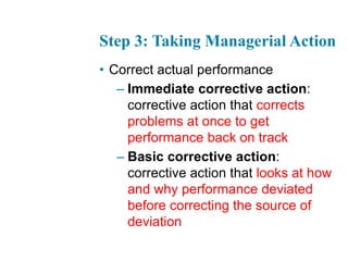 Step 3: Taking Managerial Action
• Correct actual performance
– Immediate corrective action:
corrective action that corrects
problems at once to get
performance back on track
– Basic corrective action:
corrective action that looks at how
and why performance deviated
before correcting the source of
deviation
 