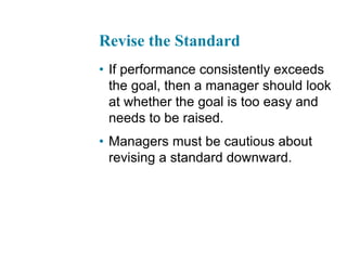 Revise the Standard
• If performance consistently exceeds
the goal, then a manager should look
at whether the goal is too easy and
needs to be raised.
• Managers must be cautious about
revising a standard downward.
 