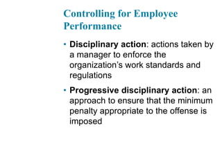 Controlling for Employee
Performance
• Disciplinary action: actions taken by
a manager to enforce the
organization’s work standards and
regulations
• Progressive disciplinary action: an
approach to ensure that the minimum
penalty appropriate to the offense is
imposed
 