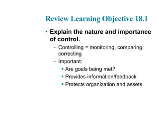 Review Learning Objective 18.1
• Explain the nature and importance
of control.
– Controlling = monitoring, comparing,
correcting
– Important:
 Are goals being met?
 Provides information/feedback
 Protects organization and assets
 