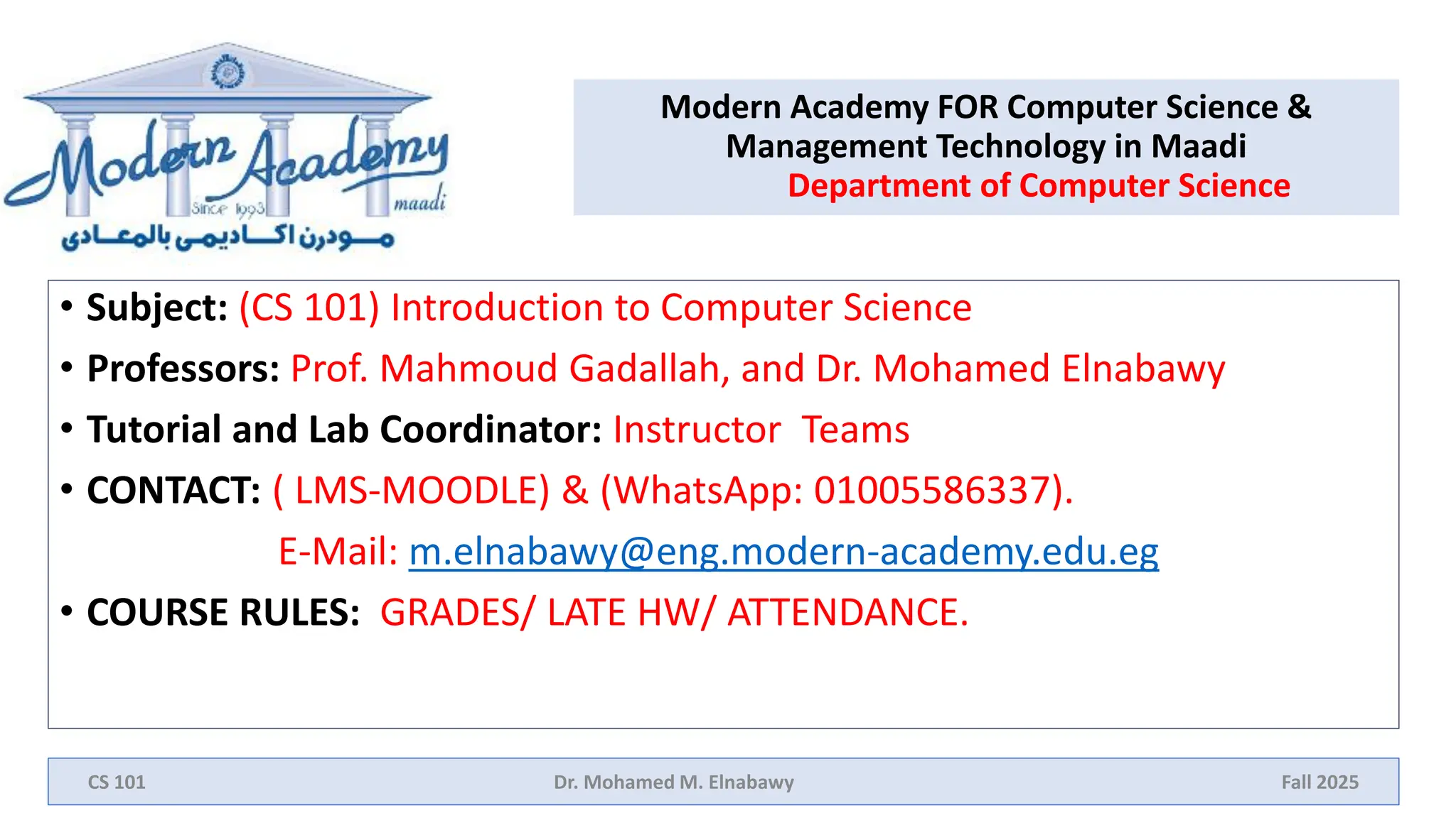 Modern Academy FOR Computer Science &
Management Technology in Maadi
Department of Computer Science
• Subject: (CS 101) Introduction to Computer Science
• Professors: Prof. Mahmoud Gadallah, and Dr. Mohamed Elnabawy
• Tutorial and Lab Coordinator: Instructor Teams
• CONTACT: ( LMS-MOODLE) & (WhatsApp: 01005586337).
E-Mail: m.elnabawy@eng.modern-academy.edu.eg
• COURSE RULES: GRADES/ LATE HW/ ATTENDANCE.
CS 101 Dr. Mohamed M. Elnabawy Fall 2025
 