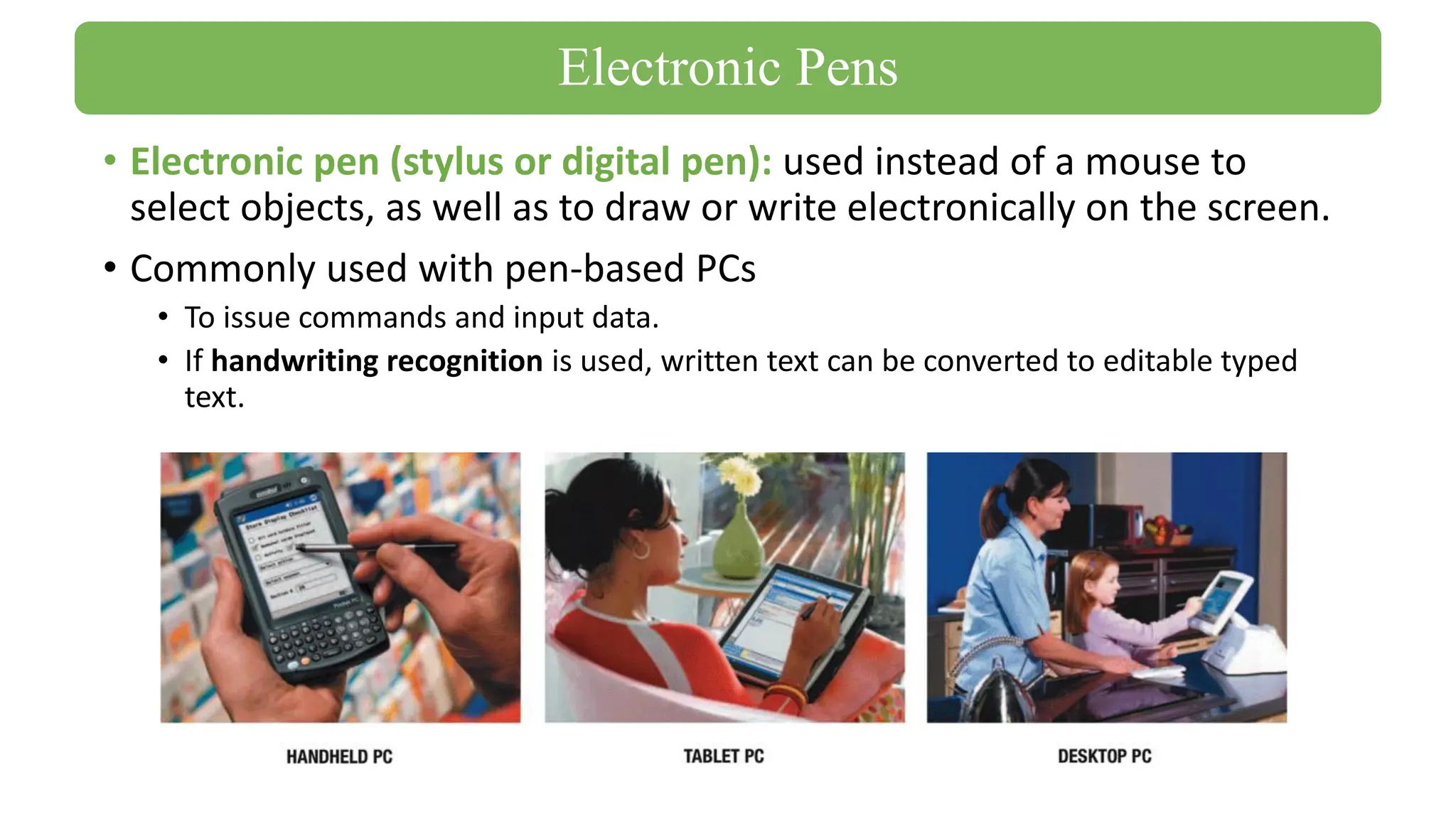 • Electronic pen (stylus or digital pen): used instead of a mouse to
select objects, as well as to draw or write electronically on the screen.
• Commonly used with pen-based PCs
• To issue commands and input data.
• If handwriting recognition is used, written text can be converted to editable typed
text.
Electronic Pens
 