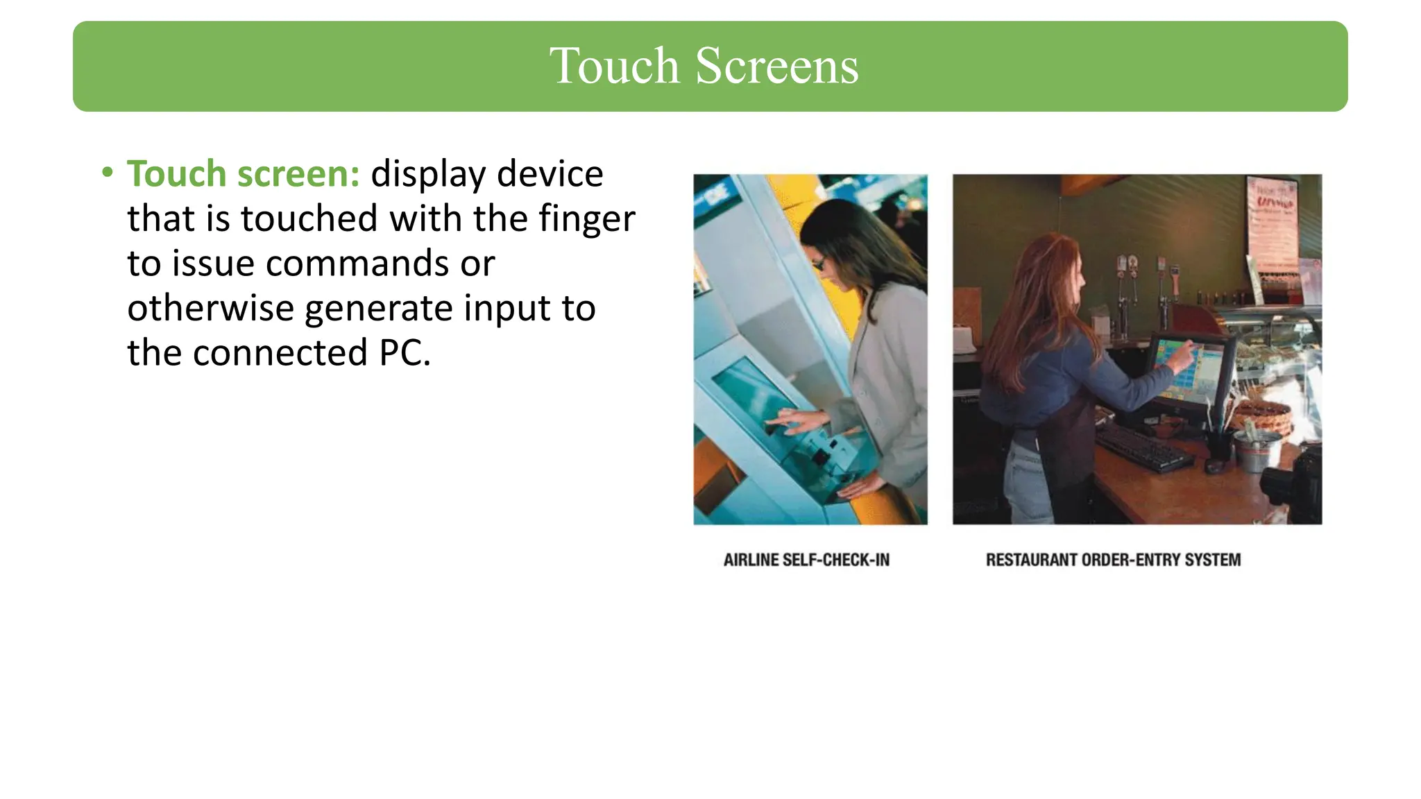 • Touch screen: display device
that is touched with the finger
to issue commands or
otherwise generate input to
the connected PC.
Touch Screens
 