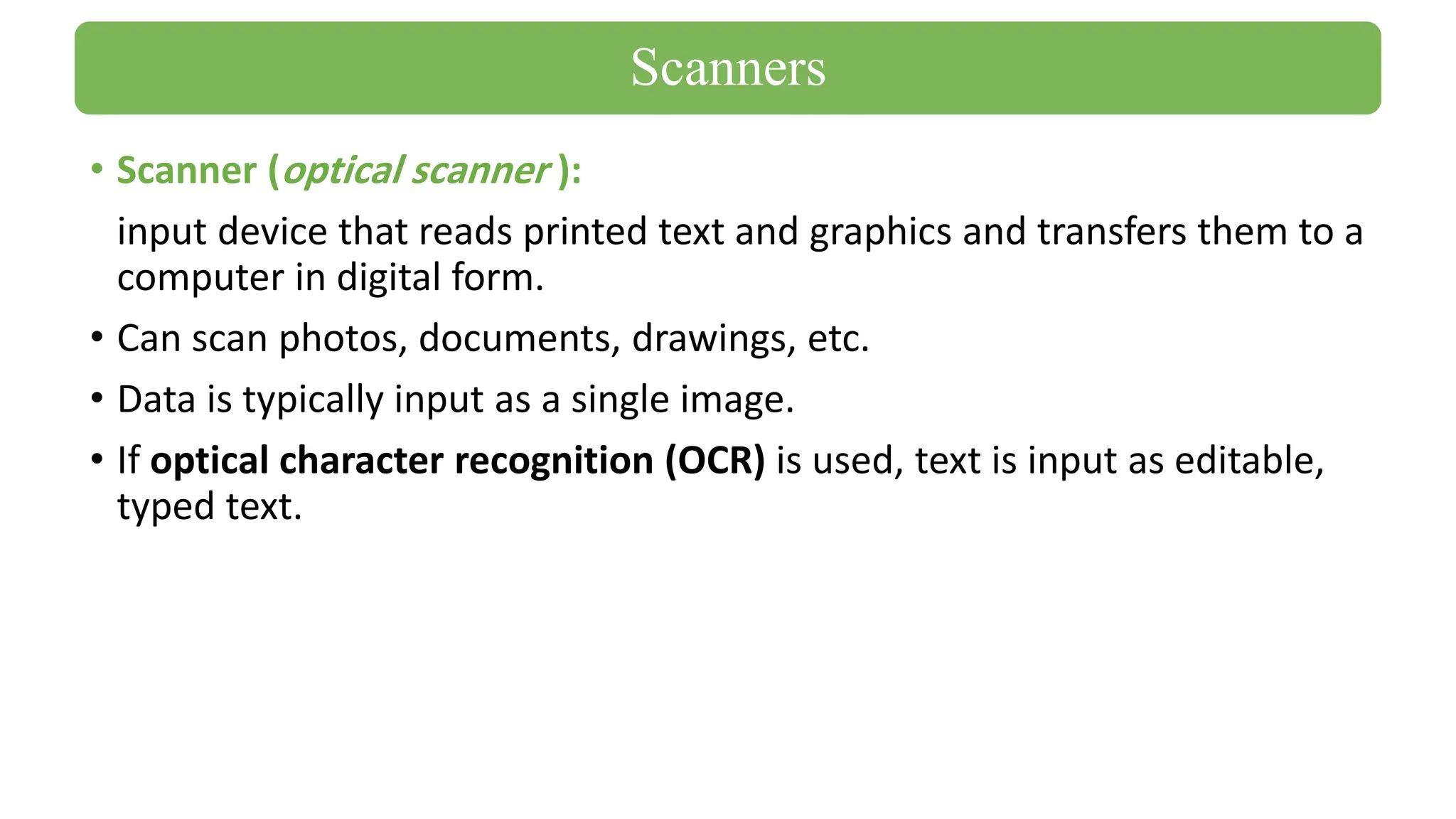 • Scanner (optical scanner ):
input device that reads printed text and graphics and transfers them to a
computer in digital form.
• Can scan photos, documents, drawings, etc.
• Data is typically input as a single image.
• If optical character recognition (OCR) is used, text is input as editable,
typed text.
Scanners
 