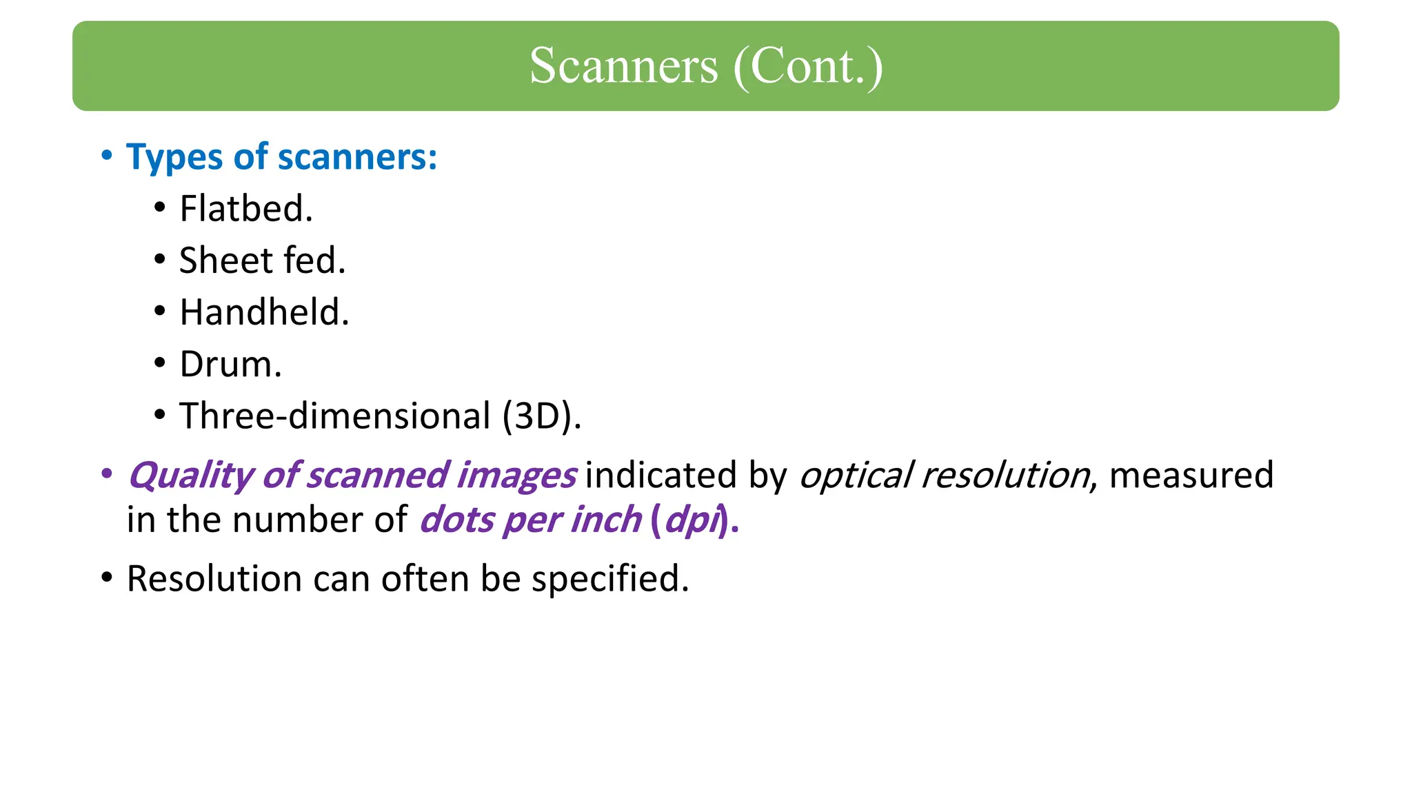 • Types of scanners:
• Flatbed.
• Sheet fed.
• Handheld.
• Drum.
• Three-dimensional (3D).
• Quality of scanned images indicated by optical resolution, measured
in the number of dots per inch (dpi).
• Resolution can often be specified.
Scanners (Cont.)
 