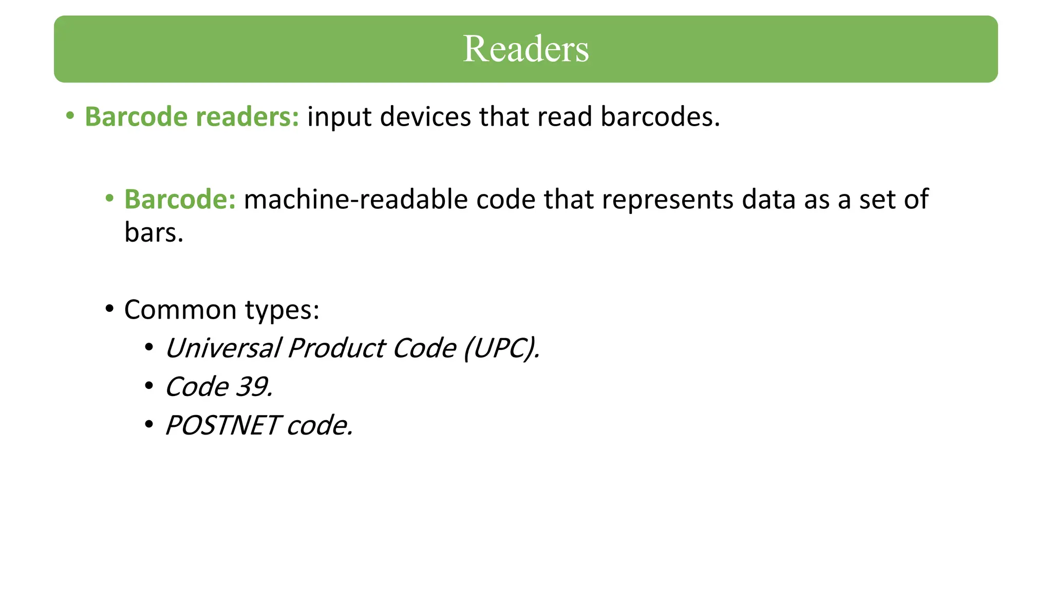 • Barcode readers: input devices that read barcodes.
• Barcode: machine-readable code that represents data as a set of
bars.
• Common types:
• Universal Product Code (UPC).
• Code 39.
• POSTNET code.
Readers
 