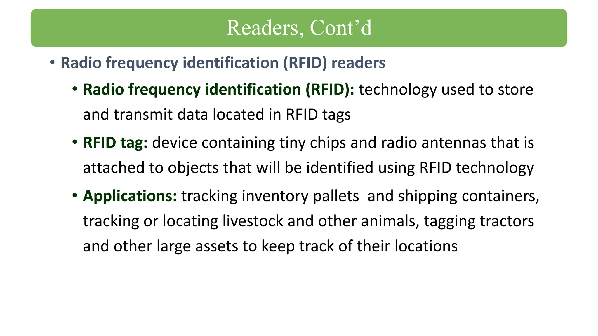 • Radio frequency identification (RFID) readers
• Radio frequency identification (RFID): technology used to store
and transmit data located in RFID tags
• RFID tag: device containing tiny chips and radio antennas that is
attached to objects that will be identified using RFID technology
• Applications: tracking inventory pallets and shipping containers,
tracking or locating livestock and other animals, tagging tractors
and other large assets to keep track of their locations
Readers, Cont’d
 