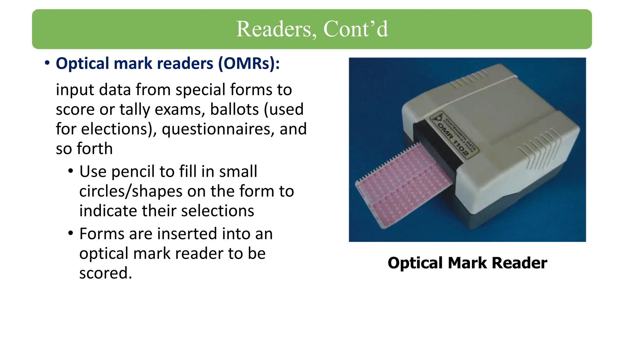 • Optical mark readers (OMRs):
input data from special forms to
score or tally exams, ballots (used
for elections), questionnaires, and
so forth
• Use pencil to fill in small
circles/shapes on the form to
indicate their selections
• Forms are inserted into an
optical mark reader to be
scored.
Optical Mark Reader
Readers, Cont’d
 