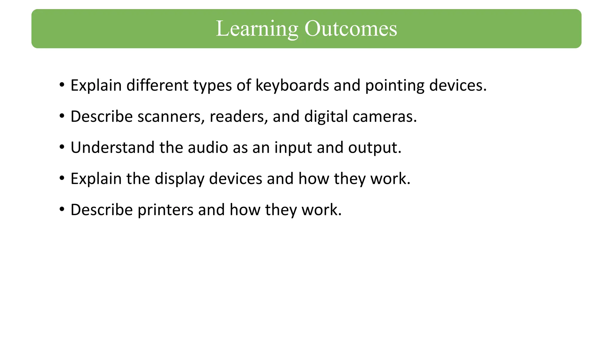 • Explain different types of keyboards and pointing devices.
• Describe scanners, readers, and digital cameras.
• Understand the audio as an input and output.
• Explain the display devices and how they work.
• Describe printers and how they work.
Learning Outcomes
 