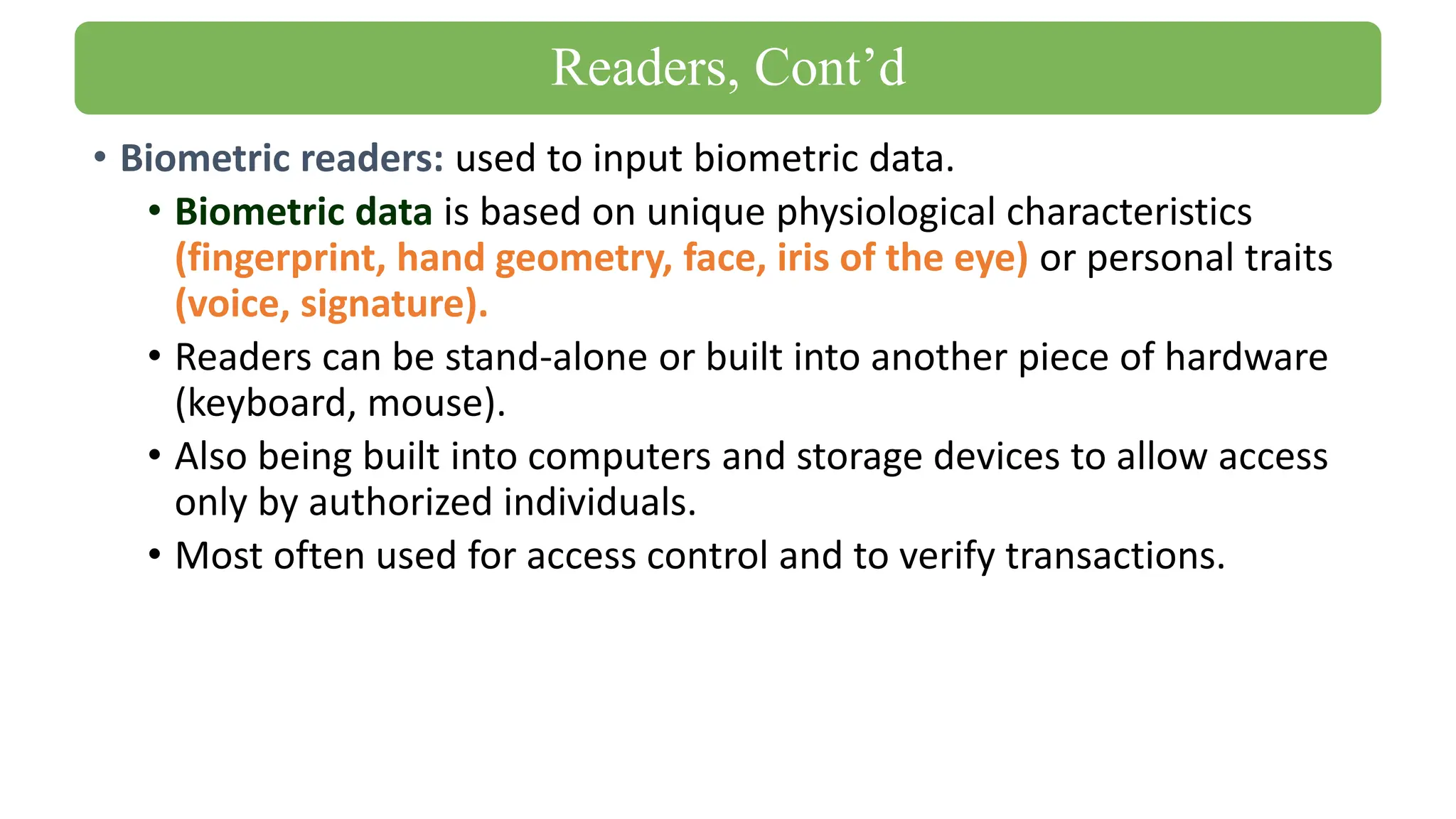 • Biometric readers: used to input biometric data.
• Biometric data is based on unique physiological characteristics
(fingerprint, hand geometry, face, iris of the eye) or personal traits
(voice, signature).
• Readers can be stand-alone or built into another piece of hardware
(keyboard, mouse).
• Also being built into computers and storage devices to allow access
only by authorized individuals.
• Most often used for access control and to verify transactions.
Readers, Cont’d
 