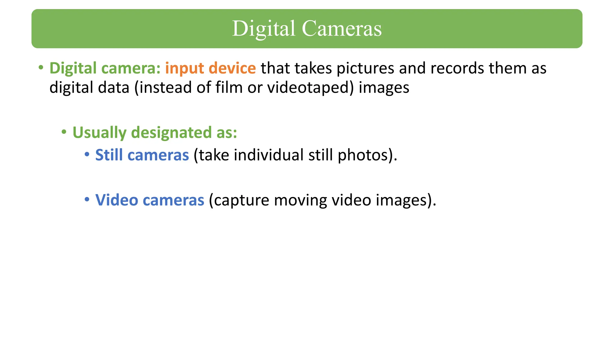 • Digital camera: input device that takes pictures and records them as
digital data (instead of film or videotaped) images
• Usually designated as:
• Still cameras (take individual still photos).
• Video cameras (capture moving video images).
Digital Cameras
 