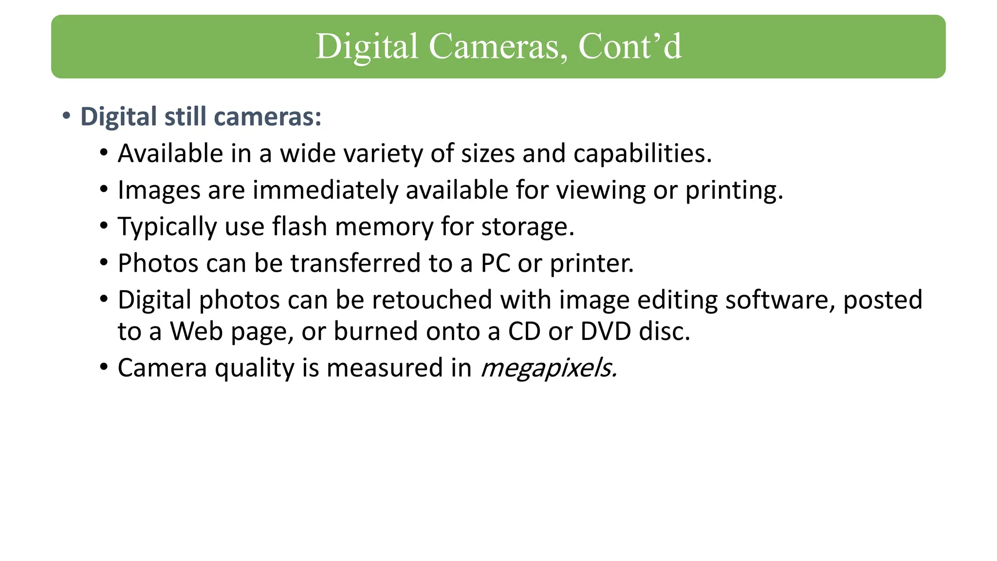 • Digital still cameras:
• Available in a wide variety of sizes and capabilities.
• Images are immediately available for viewing or printing.
• Typically use flash memory for storage.
• Photos can be transferred to a PC or printer.
• Digital photos can be retouched with image editing software, posted
to a Web page, or burned onto a CD or DVD disc.
• Camera quality is measured in megapixels.
Digital Cameras, Cont’d
 