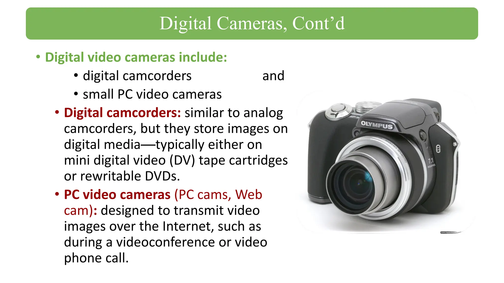 • Digital video cameras include:
• digital camcorders and
• small PC video cameras
• Digital camcorders: similar to analog
camcorders, but they store images on
digital media—typically either on
mini digital video (DV) tape cartridges
or rewritable DVDs.
• PC video cameras (PC cams, Web
cam): designed to transmit video
images over the Internet, such as
during a videoconference or video
phone call.
Digital Cameras, Cont’d
 