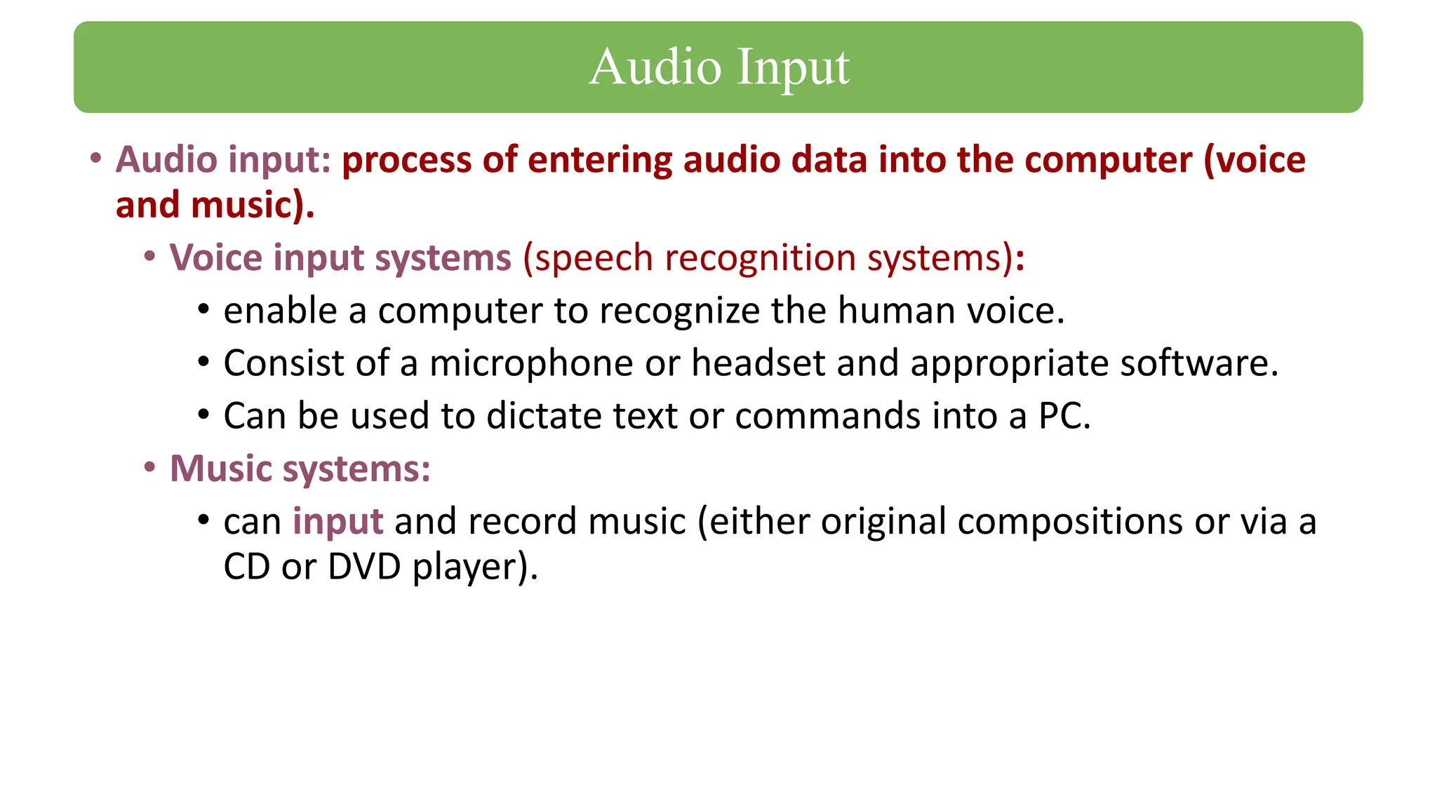 • Audio input: process of entering audio data into the computer (voice
and music).
• Voice input systems (speech recognition systems):
• enable a computer to recognize the human voice.
• Consist of a microphone or headset and appropriate software.
• Can be used to dictate text or commands into a PC.
• Music systems:
• can input and record music (either original compositions or via a
CD or DVD player).
Audio Input
 