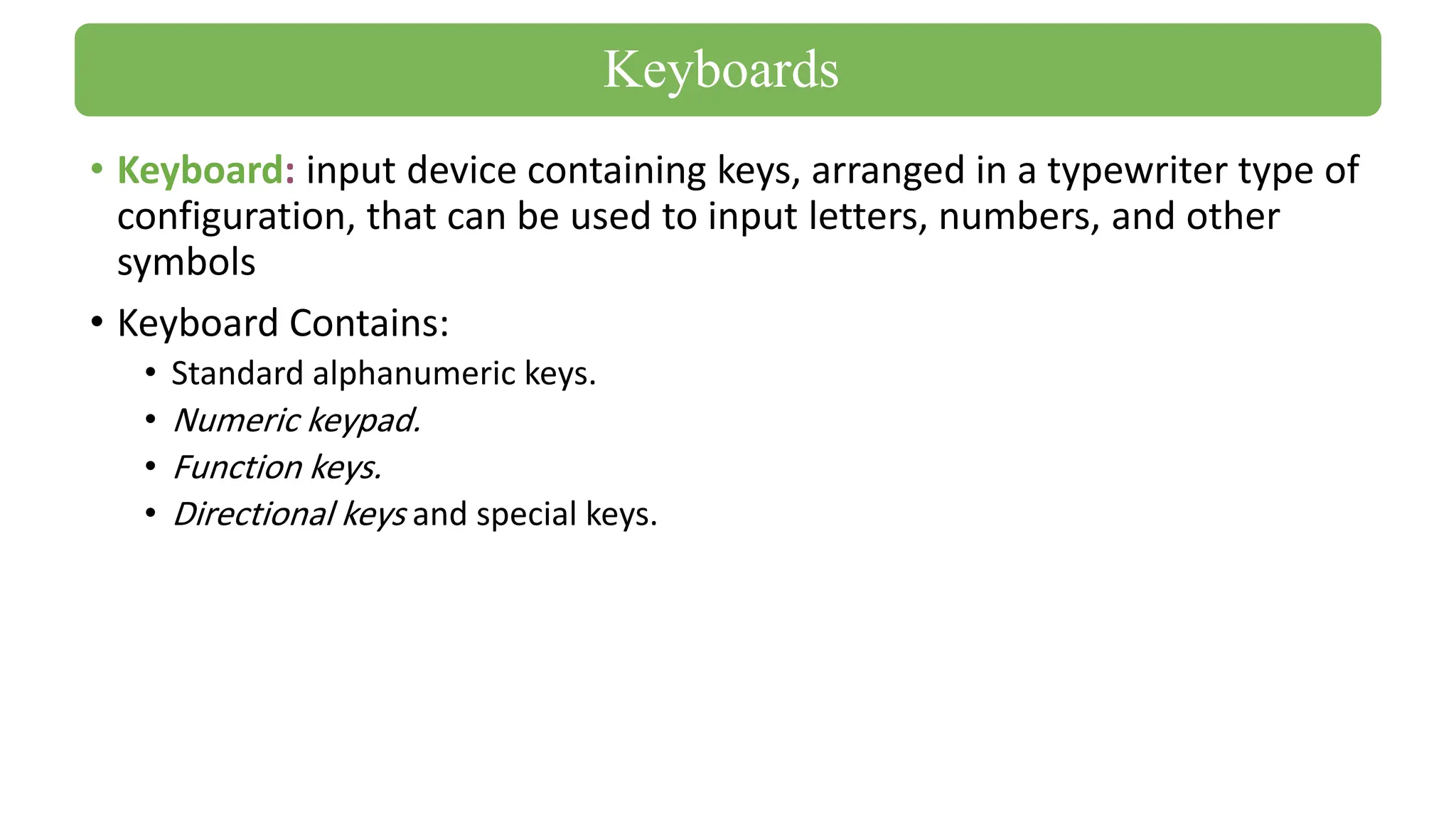 • Keyboard: input device containing keys, arranged in a typewriter type of
configuration, that can be used to input letters, numbers, and other
symbols
• Keyboard Contains:
• Standard alphanumeric keys.
• Numeric keypad.
• Function keys.
• Directional keys and special keys.
Keyboards
 