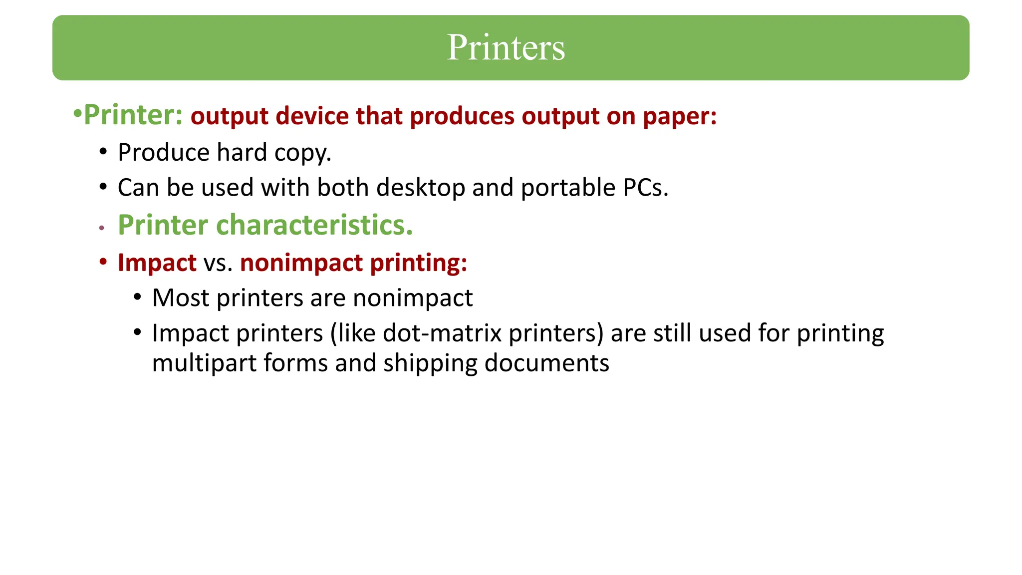 •Printer: output device that produces output on paper:
• Produce hard copy.
• Can be used with both desktop and portable PCs.
• Printer characteristics.
• Impact vs. nonimpact printing:
• Most printers are nonimpact
• Impact printers (like dot-matrix printers) are still used for printing
multipart forms and shipping documents
Printers
 