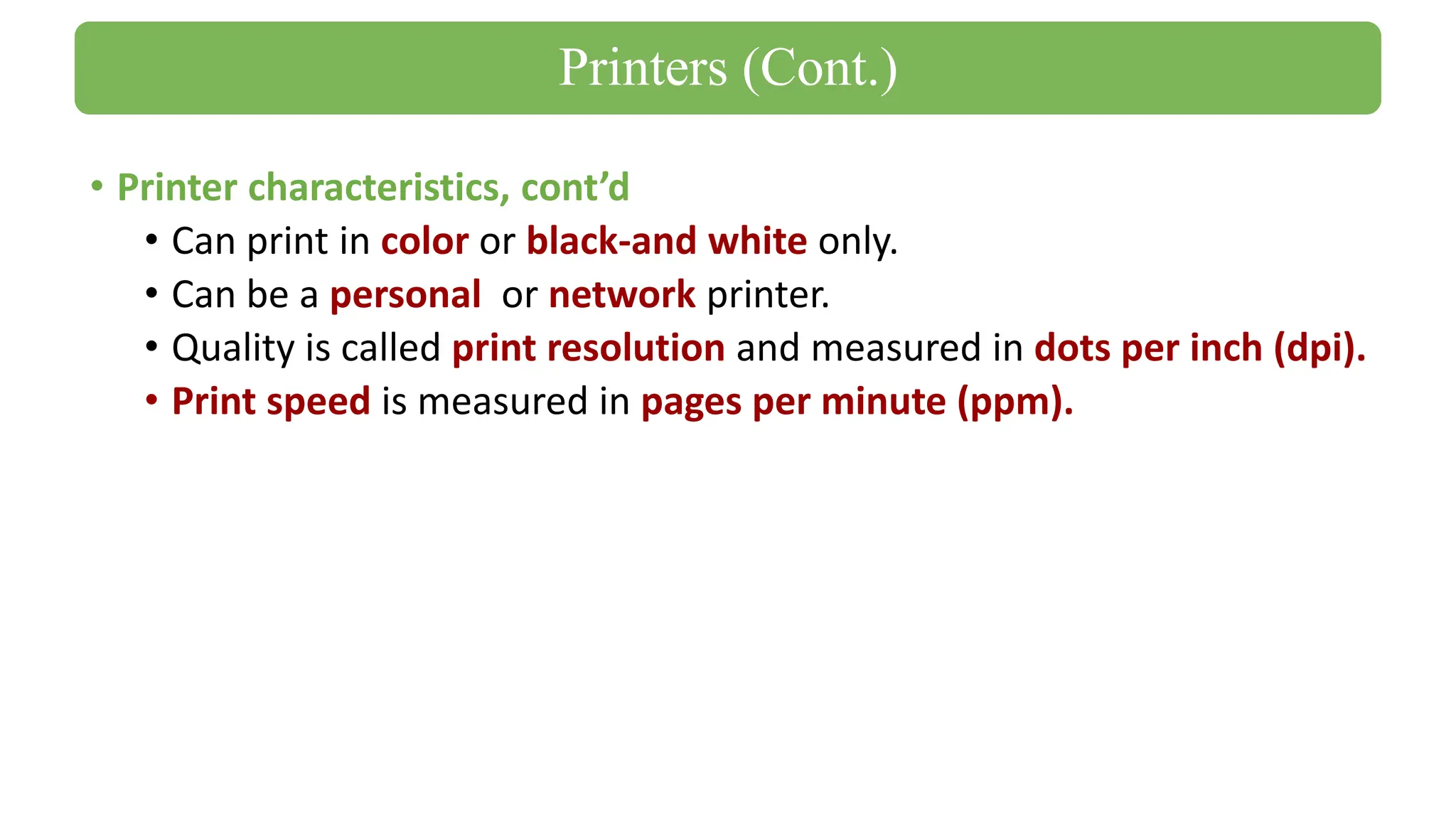 • Printer characteristics, cont’d
• Can print in color or black-and white only.
• Can be a personal or network printer.
• Quality is called print resolution and measured in dots per inch (dpi).
• Print speed is measured in pages per minute (ppm).
Printers (Cont.)
 
