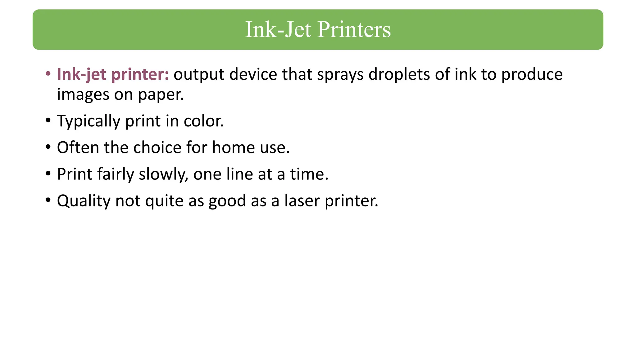 • Ink-jet printer: output device that sprays droplets of ink to produce
images on paper.
• Typically print in color.
• Often the choice for home use.
• Print fairly slowly, one line at a time.
• Quality not quite as good as a laser printer.
Ink-Jet Printers
 