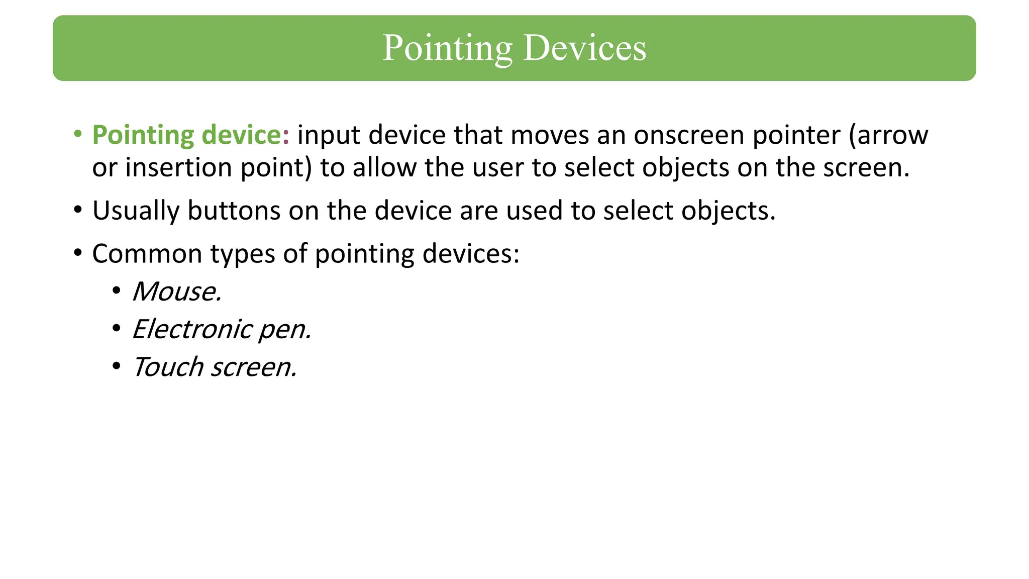 • Pointing device: input device that moves an onscreen pointer (arrow
or insertion point) to allow the user to select objects on the screen.
• Usually buttons on the device are used to select objects.
• Common types of pointing devices:
• Mouse.
• Electronic pen.
• Touch screen.
Pointing Devices
 