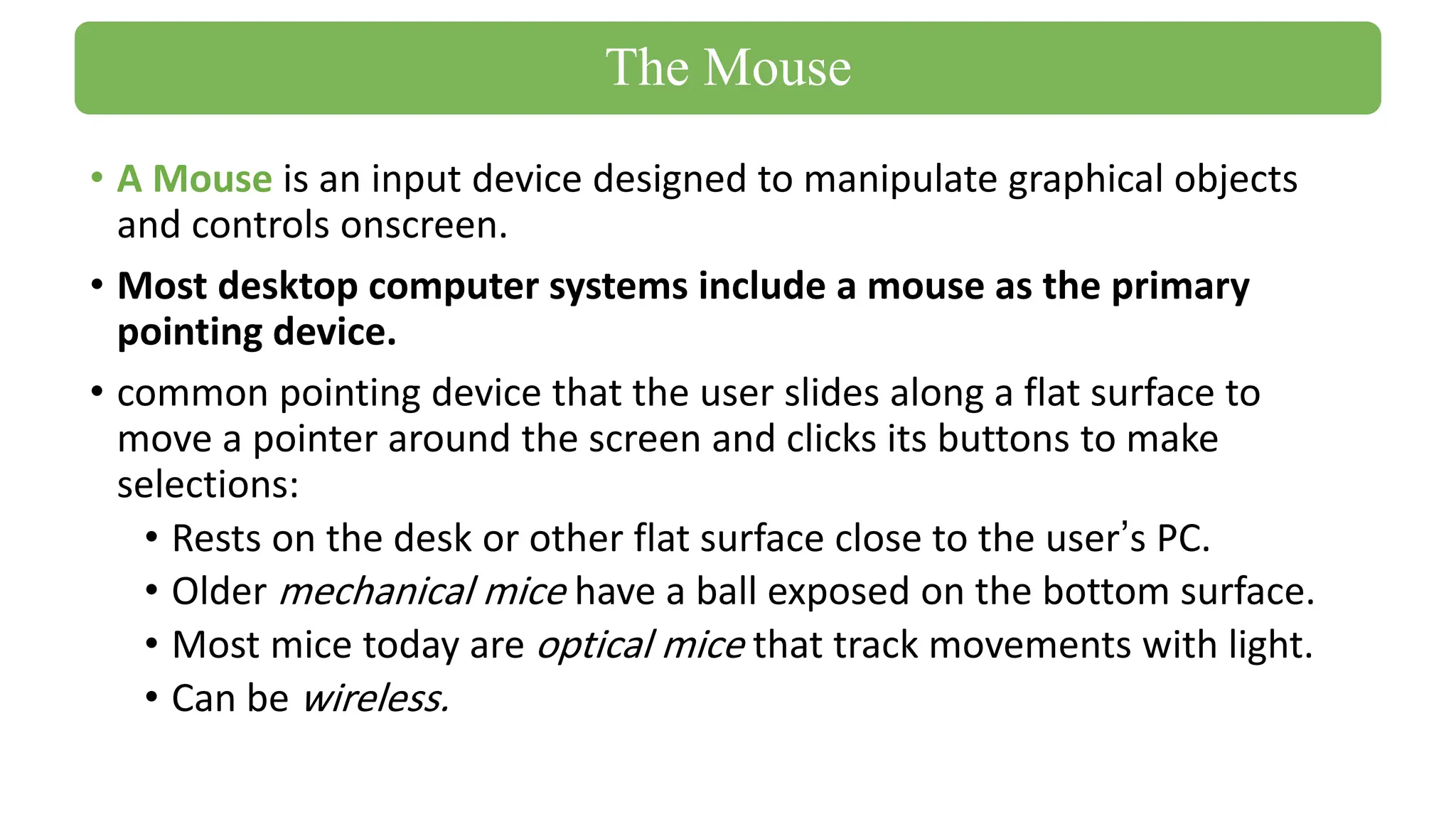 • A Mouse is an input device designed to manipulate graphical objects
and controls onscreen.
• Most desktop computer systems include a mouse as the primary
pointing device.
• common pointing device that the user slides along a flat surface to
move a pointer around the screen and clicks its buttons to make
selections:
• Rests on the desk or other flat surface close to the user’s PC.
• Older mechanical mice have a ball exposed on the bottom surface.
• Most mice today are optical mice that track movements with light.
• Can be wireless.
The Mouse
 