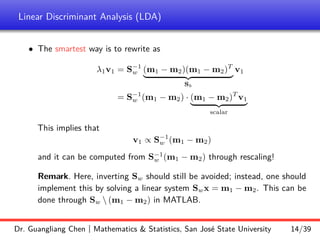 Linear Discriminant Analysis (LDA)
• The smartest way is to rewrite as
λ1v1 = S−1
w (m1 − m2)(m1 − m2)T
| {z }
Sb
v1
= S−1
w (m1 − m2) · (m1 − m2)T
v1
| {z }
scalar
This implies that
v1 ∝ S−1
w (m1 − m2)
and it can be computed from S−1
w (m1 − m2) through rescaling!
Remark. Here, inverting Sw should still be avoided; instead, one should
implement this by solving a linear system Swx = m1 − m2. This can be
done through Sw  (m1 − m2) in MATLAB.
Dr. Guangliang Chen | Mathematics & Statistics, San José State University 14/39
 