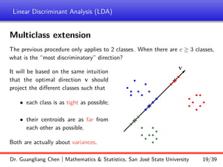 Linear Discriminant Analysis (LDA)
Multiclass extension
The previous procedure only applies to 2 classes. When there are c ≥ 3 classes,
what is the “most discriminatory” direction?
It will be based on the same intuition
that the optimal direction v should
project the different classes such that
• each class is as tight as possible;
• their centroids are as far from
each other as possible.
Both are actually about variances.
b
b
b
b b
b
b
b
b
b
b
b
b
b
b
b
b
b
b
b
b
b
b
b
b
+
+
r
r
r
v
r
+
r
r
r
r
r
r
Dr. Guangliang Chen | Mathematics & Statistics, San José State University 19/39
 