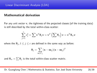 Linear Discriminant Analysis (LDA)
Mathematical derivation
For any unit vector v, the tightness of the projected classes (of the training data)
is still described by the total within-class scatter:
c
X
j=1
s2
j =
X
vT
Sjv = vT
X
Sj

v = vT
Swv
where the Sj, 1 ≤ j ≤ c are defined in the same way as before:
Sj =
X
x∈Cj
(x − mj)(x − mj)T
and Sw =
P
Sj is the total within-class scatter matrix.
Dr. Guangliang Chen | Mathematics  Statistics, San José State University 20/39
 