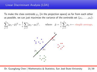 Linear Discriminant Analysis (LDA)
To make the class centroids µj (in the projection space) as far from each other
as possible, we can just maximize the variance of the centroids set {µ1, . . . , µk}:
c
X
j=1
(µj −µ̄)2
=
1
c
X
j`
(µj −µ`)2
, where µ̄ =
1
c
c
X
j=1
µj ←− simple average.
b
b
b
b b
b
b
b
b
b
b
b
b
b
b
b
b
b
b
b
b
b
b
b
b
+
+
r
r
r
v
r
+
r
r
r
r
r
r
µ1
µ2
µ3
Dr. Guangliang Chen | Mathematics  Statistics, San José State University 21/39
 