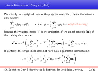 Linear Discriminant Analysis (LDA)
We actually use a weighted mean of the projected centroids to define the between-
class scatter:
c
X
j=1
nj(µj − µ)2
, where µ =
1
n
c
X
j=1
njµj ←− weighted average
because the weighted mean (µ) is the projection of the global centroid (m) of
the training data onto v:
vT
m = vT 1
n
n
X
i=1
xi
!
= vT

 1
n
c
X
j=1
njmj

 =
1
n
c
X
j=1
njµj = µ.
In contrast, the simple mean does not have such a geometric interpretation:
µ̄ =
1
c
c
X
j=1
µj =
1
c
c
X
j=1
vT
mj = vT

1
c
c
X
j=1
mj


Dr. Guangliang Chen | Mathematics  Statistics, San José State University 22/39
 