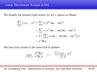 Linear Discriminant Analysis (LDA)
We simplify the between-class scatter (in the v space) as follows:
c
X
j=1
nj(µj − µ)2
=
X
nj(vT
(mj − m))2
=
X
nj vT
(mj − m)(mj − m)T
v
= vT
X
nj(mj − m)(mj − m)T

v
= vT
Sbv.
We have thus arrived at the same kind of problem
max
v:kvk=1
vT
Sbv
vT Swv
←−
P
nj(µj − µ)2
P
s2
j
Dr. Guangliang Chen | Mathematics  Statistics, San José State University 24/39
 