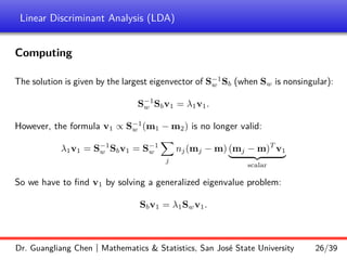 Linear Discriminant Analysis (LDA)
Computing
The solution is given by the largest eigenvector of S−1
w Sb (when Sw is nonsingular):
S−1
w Sbv1 = λ1v1.
However, the formula v1 ∝ S−1
w (m1 − m2) is no longer valid:
λ1v1 = S−1
w Sbv1 = S−1
w
X
j
nj(mj − m) (mj − m)T
v1
| {z }
scalar
So we have to find v1 by solving a generalized eigenvalue problem:
Sbv1 = λ1Swv1.
Dr. Guangliang Chen | Mathematics  Statistics, San José State University 26/39
 